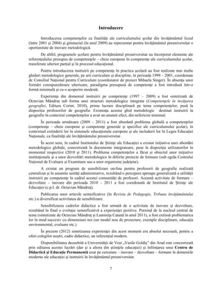 Introducere 
Introducerea competenţelor ca finalităţi ale curriculumului scolar din învăţământul liceal 
(între 2001 si 2004) si gimnazial (în anul 2009) au reprezentat pentru învăţământul preuniversitar o 
oportunitate de inovare metodologică. 
De altfel, programele scolare pentru învăţământul preuniversitar au încorporat elemente ale 
referenţialului presupus de competenţele – cheie europene în competenţe ale curriculumului scolar, 
transferate ulterior parţial si în procesul educaţional. 
Pentru introducerea instruirii pe competenţe în practica scolară au fost realizate mai multe 
ghiduri metodologice generale, pe arii curriculare si discipline, în perioada 1999 – 2001, coordonate 
de Consiliul Naţional pentru Curriculum (coordonator de proiect Mihaela Singer). În absenţa unor 
formări corespunzătoare ulterioare, paradigma presupusă de competenţe a fost introdusă într-o 
formă minimală si cu o acoperire modestă. 
Experienţa din domeniul instruirii pe competenţe (1997 – 2009) a fost sintetizată de 
Octavian Mândruţ sub forma unei structuri metodologice integrate (Competenţele în învăţarea 
geografiei, Editura Corint, 2010), prima lucrare disciplinară pe tema competenţelor, pusă la 
dispoziţia profesorilor de geografie. Existenţa acestui ghid metodologic destinat instruirii la 
geografie în contextul competenţelor a avut un anumit efect, din nefericire minimal. 
În perioada următoare (2009 – 2011) a fost abordată problema globală a competenţelor 
(competenţe – cheie europene si competenţe generale si specifice ale curriculumului scolar), în 
contextual extinderii lor în sistemele educaţionale europene si ale includerii lor în Legea Educaţiei 
Naţionale, ca finalităţi ale învăţământului preuniversitar. 
În acest sens, în cadrul Institutului de Stiinţe ale Educaţiei a existat iniţiativa unei abordări 
metodologice globale, concretizată în documente integratoare, puse la dispoziţia utilizatorilor în 
momentul respective (2010 si 2011). Problema competenţelor a făcut si obiectul unor iniţiative 
instituţionale si a unor dezvoltări metodologice în diferite proiecte de formare (sub egida Centrului 
Naţional de Evaluare si Examinare sau a unor organisme judeţene). 
A existat un program de sensibilizare on-line pentru profesorii de geografie realizată 
centralizat si în anumite unităţi administrative, rezultând o percepere aproape generalizată a utilităţii 
instruirii pe competenţe în cadrul acestei comunităţi de profesori. Această activitate de formare – 
dezvoltare – inovare din perioada 2010 – 2011 a fost coordonată de Institutul de Stiinţe ale 
Educaţiei (c.p.I. dr. Octavian Mândruţ). 
Publicarea unor articole semnificative (în Revista de Pedagogie, Tribuna învăţământului 
7 
etc.) a diversificat activitatea de sensibilizare. 
Sensibilizarea cadrelor didactice a fost urmată de o activitate de inovare si dezvoltare, 
rezultând în final o evoluţie semnificativă a experienţei pozitive. Pornind de la nucleul central de 
teme (sintetizate de Octavian Mândruţ si Luminiţa Catană în anul 2011), a fost extinsă problematica 
lor în mod succesiv cu dimensiuni noi (un model nou de proiectare, exemple disciplinare, educaţia 
environmental, evaluare etc.) 
În prezent (2012) sintetizarea experienţei din acest moment era absolut necesară, pentru a 
oferi colegilor nostri, cadre didactice, un referenţial modern. 
Disponibilitatea deosebită a Universităţii de Vest „Vasile Goldis” din Arad este concretizată 
prin editarea acestei lucrări (dar si a altora din stiinţele educaţiei) si înfiinţarea unui Centru de 
Didactică si Educaţie Permanentă axat pe cercetare – inovare – dezvoltare – formare în domeniile 
moderne ale educaţiei si instruirii în învăţământul preuniversitar. 
 