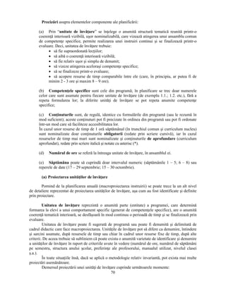 Precizări asupra elementelor componente ale planificării: 
(a) Prin “unitate de învăţare” se înţelege o anumită structură tematică reunită printr-o 
coerenţă interioară vizibilă, usor nominalizabilă, care vizează atingerea unui ansamblu comun 
de competenţe specifice, permite realizarea unei instruiri continui si se finalizează printr-o 
evaluare. Deci, unitatea de învăţare trebuie: 
• să fie supraordonată lecţiilor; 
• să aibă o coerenţă interioară vizibilă; 
• să fie relativ usor si simplu de denumit; 
• să vizeze atingerea acelorasi competenţe specifice; 
• să se finalizeze printr-o evaluare; 
• să acopere resurse de timp comparabile între ele (care, în principiu, ar putea fi de 
minim 2 - 3 ore si maxim 8 – 9 ore). 
(b) Competenţele specifice sunt cele din programă; în planificare se trec doar numerele 
celor care sunt asumate pentru fiecare unitate de învăţare (de exemplu 1.1.; 1.2. etc.), fără a 
repeta formularea lor; la diferite unităţi de învăţare se pot repeta anumite competenţe 
specifice; 
(c) Conţinuturile sunt, de regulă, identice cu formulările din programă (sau le rezumă în 
mod suficient); aceste conţinuturi pot fi precizate în ordinea din programă sau pot fi ordonate 
într-un mod care să faciliteze accesibilitatea lor. 
În cazul unor resurse de timp de 1 oră săptămânal (în trunchiul comun si curriculum nucleu) 
sunt nominalizate doar conţinuturile obligatorii (redate prin scriere cursivă), iar în cazul 
resurselor de timp mai mari sunt nominalizate si conţinuturile de aprofundare (curriculum 
aprofundat), redate prin scriere italică si notate cu asterisc (*). 
(d) Numărul de ore se referă la întreaga unitate de învăţare, în ansamblul ei. 
(e) Săptămâna poate să cuprindă doar intervalul numeric (săptămânile 1 – 5; 6 – 8) sau 
reperele de date (17 – 29 septembrie; 15 – 30 octombrie). 
(a) Proiectarea unităţilor de învăţare 
Pornind de la planificarea anuală (macroproiectarea instruirii) se poate trece la un alt nivel 
de detaliere reprezentat de proiectarea unităţilor de învăţare, asa cum au fost identificate si definite 
prin proiectare. 
Unitatea de învăţare reprezintă o anumită parte (entitate) a programei, care determină 
formarea la elevi a unui comportament specific (generat de competenţele specifice), are o anumită 
coerenţă tematică interioară, se desfăsoară în mod continuu o perioadă de timp si se finalizează prin 
evaluare. 
Unitatea de învăţare poate fi sugerată de programă sau poate fi denumită si delimitată de 
cadrul didactic care face macroproiectarea. Unităţile de învăţare pot să difere ca denumire, întindere 
si sarcini asumate, după resursele de timp sau chiar în cadrul unor resurse fixe de timp, după alte 
criterii. De aceea trebuie să subliniem că poate exista o anumită varietate de identificare si denumire 
a unităţilor de învăţare în raport de criteriile avute în vedere (numărul de ore, numărul de săptămâni 
pe semestru, structura anului scolar, preferinţe ale profesorului, manualul utilizat, nivelul clasei 
s.a.). 
În toate situaţiile însă, dacă se aplică o metodologie relativ invariantă, pot exista mai multe 
70 
proiectări asemănătoare. 
Demersul proiectării unei unităţi de învăţare cuprinde următoarele momente: 
 