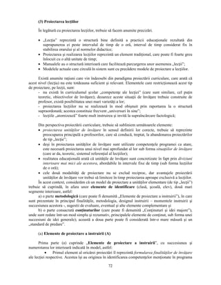 (3) Proiectarea lecţiilor 
În legătură cu proiectarea lecţiilor, trebuie să facem anumite precizări. 
• „Lecţia” reprezintă o structură bine definită a practicii educaţionale rezultată din 
suprapunerea ei peste intervalul de timp de o oră, interval de timp considerat fix în 
stabilirea orarului si al normelor didactice; 
• Proiectarea si realizarea lecţiilor reprezintă un element tradiţional, care poate fi foarte greu 
72 
înlocuit cu o altă unitate de timp; 
• Manualele au o structură interioară care facilitează parcurgerea unor asemenea „lecţii”; 
• Modelele actuale care circulă în sistem sunt cu precădere modele de proiectare a lecţiilor. 
Există anumite raţiuni care vin îndeosebi din paradigma proiectării curriculare, care arată că 
acest nivel (lecţia) nu este totdeauna suficient si relevant. Elementele care restricţionează acest tip 
de proiectare, pe lecţii, sunt: 
- nu există în curriculumul scolar „competenţe ale lecţiei” (care sunt similare, cel puţin 
teoretic, obiectivelor de învăţare); deoarece aceste situaţii de învăţare trebuie construite de 
profesor, există posibilitatea unei mari varietăţi a lor; 
- proiectarea lecţiilor nu se realizează în mod obisnuit prin raportarea la o structură 
supraordonată; acestea constituie frecvent „universuri în sine”; 
- lecţiile „atomizează” foarte mult instruirea si invită la supraîncărcare factologică; 
Din perspectiva proiectării curriculare, trebuie să subliniem următoarele elemente: 
• proiectarea unităţilor de învăţare în sensul definirii lor corecte, trebuie să reprezinte 
preocuparea principală a profesorilor, care să conducă, treptat, la abandonarea proiectărilor 
de tip „lecţie”; 
• desi în proiectarea unităţilor de învăţare sunt utilizate competenţele programei ca atare, 
este necesară proiectarea unui nivel mai aprofundat al lor sub forma situaţiilor de învăţare 
(care ar da, teoretic, sistemul referenţial al lecţiilor); 
• realitatea educaţională arată că unităţile de învăţare sunt concretizate în fapt prin diviziuni 
interioare mai mici ale acestora, abordabile în intervale fixe de timp (sub forma lecţiilor 
de o oră); 
• cele două modalităţi de proiectare nu se exclud reciproc, dar avantajele proiectării 
unităţilor de învăţare vor trebui să limiteze în timp proiectarea aproape exclusivă a lecţiilor. 
În acest context, considerăm că un model de proiectare a unităţilor elementare (de tip „lecţii”) 
trebuie să cuprindă, în afara unor elemente de identificare (clasă, scoală, elev), două mari 
segmente interioare, astfel: 
a) o parte metodologică (care poate fi denumită „Elemente de proiectare a instruirii”), în care 
sunt prezentate în principal finalităţile, metodologia, designul instruirii – momentele instruirii si 
succesiunea acestora -, sugestii de evaluare, eventual si alte elemente complementare si 
b) o parte consacrată conţinuturilor (care poate fi denumită „Conţinuturi si idei majore”), 
unde sunt redate într-un mod simplu si rezumativ, principalele elemente de conţinut, sub forma unei 
succesiuni de idei generale); această a doua parte poate fi considerată într-o mare măsură si un 
„standard de predare”. 
(a) Elemente de proiectare a instruirii (A) 
Prima parte (a) cuprinde „Elemente de proiectare a instruirii”, cu succesiunea si 
numerotarea lor interioară indicată în model, astfel: 
• Primul element al oricărei proiectări îl reprezintă formularea finalităţilor de învăţare 
ale lecţiei respective. Acestea îsi au originea în identificarea competenţelor menţionate în programa 
 