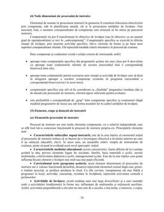(4) Noile dimensiuni ale procesului de instruire 
Elementul de noutate în proiectarea instruirii la gimnaziu îl constituie înlocuirea obiectivelor 
prin competenţe, atât în planificarea anuală, cât si în proiectarea unităţilor de învăţare. Este 
necesară, însă, o asumare corespunzătoare de competenţe care urmează să fie atinse pe parcursul 
instruirii. 
Competenţele nu pot fi transformate în obiective de învăţare (sau în obiective cu un anumit 
grad de operaţionalitate) si nici în „subcompetenţe”. Competenţele specifice se exercită în diferite 
situaţii de învăţare, prin anumite activităţi specifice, într-o varietate de forme si pe baza unor 
suporturi corespunzătoare ofertate. Ele reprezintă totodată criterii orientative în procesul de evaluare. 
Între competenţe si conţinuturi există o relaţie extrem de interesantă, astfel: 
• aproape toate competenţele specifice din programele scolare ale unei clase pot fi dezvoltate 
cu aproape toate conţinuturile ofertate de acestea (neexistând însă o corespondenţă 
biunivocă între ele); 
• aproape toate conţinuturile permit exersarea unor situaţii si activităţi de învăţare care să ducă 
la atingerea aproape a oricăror competenţe existente în programă (neexistând o 
corespondenţă biunivocă nici în acest sens); 
• competenţele specifice este util să fie considerate ca „finalităţi” pragmatice imediate (dar si 
de durată) ale procesului de instruire, oferind repere suficiente pentru evaluare; 
• este preferabilă o corespondenţă de „grup” între competenţe specifice si conţinuturi (după 
modelul programelor de liceu) sau sub forma asumării lor în cadrul unităţilor de învăţare. 
(5) Elemente, etape si domenii ale instruirii 
74 
(a) Elementele procesului de instruire 
Procesul de instruire are mai multe elemente componente, cu o relativă independenţă, care 
se află însă într-o conexiune funcţională în procesul de instruire propriu-zis. Principalele elemente 
sunt: 
• Caracteristicile subiecţilor supusi instruirii; este de la sine înţeles că momentul iniţial 
al procesului de instruire trebuie să se bazeze pe o investigare obiectivă a nivelului anterior pe care 
îl au subiecţii educabili, elevii. În acest sens, un ansamblu relativ simplu de instrumente de 
evaluare, poate să pună în evidenţă acest nivel aperceptiv iniţial. 
• Caracteristicile mediului educaţional; aceste caracteristici, foarte diferite de la o unitate 
scolară la alta, privesc elemente legate de societate, familie, baza materială a scolii, sursele 
multimedia, colectivitatea didactică a scolii, managementul scolar. Este de la sine înţeles cum poate 
influenţa fiecare element o învăţare mai mult sau mai puţin eficientă. 
• Curriculumul scris (programa scolară); acest element determinant al procesului de 
instruire are o valoare funcţională deosebită, deoarece reprezintă elementul central după care, printr-o 
tradiţie nescrisă, se produce predarea la clasă. Cu alte cuvinte, transpunerea cât mai fidelă a 
programei în lecţii, activităţi, cunostinţe, rezultate la învăţătură, reprezintă activitatea centrală a 
profesorilor. 
• Activităţile de învăţare; există tendinţa unei mai largi diversificări si a unei nuanţări 
reale a activităţilor (tradiţionale) în forme noi, influenţate de multimedia si mijloacele auxiliare. 
Astfel, activitatea preponderentă a elevului nu mai este de a asculta, a lua notiţe, a transcrie, a copia, 
 
