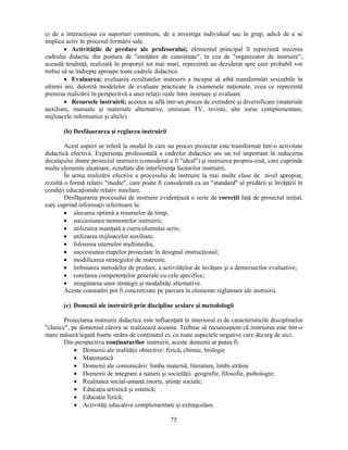 ci de a interacţiona cu suporturi construite, de a investiga individual sau în grup, adică de a se 
implica activ în procesul formării sale. 
• Activităţile de predare ale profesorului; elementul principal îl reprezintă trecerea 
cadrului didactic din postura de "emiţător de cunostinţe", în cea de "organizator de instruire"; 
această tendinţă, realizată în proporţii tot mai mari, reprezintă un deziderat spre care probabil vor 
trebui să se îndrepte aproape toate cadrele didactice. 
• Evaluarea; evaluarea rezultatelor instruirii a început să aibă transformări sesizabile în 
ultimii ani, datorită modelelor de evaluare practicate la examenele naţionale, ceea ce reprezintă 
premisa realizării în perspectivă a unei relaţii reale între instruire si evaluare. 
• Resursele instruirii; acestea se află într-un proces de extindere si diversificare (materiale 
auxiliare, manuale si materiale alternative, emisiuni TV, reviste, alte surse complementare, 
mijloacele informatice si altele). 
75 
(b) Desfăsurarea si reglarea instruirii 
Acest aspect se referă la modul în care un proces proiectat este transformat într-o activitate 
didactică efectivă. Experienţa profesională a cadrelor didactice are un rol important în reducerea 
decalajului dintre proiectul instruirii (considerat a fi "ideal") si instruirea propriu-zisă, care cuprinde 
multe elemente aleatoare, rezultate din interferenţa factorilor instruirii. 
În urma realizării efective a procesului de instruire la mai multe clase de nivel apropiat, 
rezultă o formă relativ "medie", care poate fi considerată ca un "standard" al predării si învăţării în 
condiţii educaţionale relativ similare. 
Desfăsurarea procesului de instruire evidenţiază o serie de corecţii faţă de proiectul iniţial, 
care cuprind informaţii referitoare la: 
• alocarea optimă a resurselor de timp; 
• succesiunea momentelor instruirii; 
• utilizarea nuanţată a curriculumului scris; 
• utilizarea mijloacelor auxiliare; 
• folosirea sitemelor multimedia; 
• succesiunea etapelor proiectate în designul instrucţional; 
• modificarea strategiilor de instruire; 
• îmbinarea metodelor de predare, a activităţilor de învăţare si a demersurilor evaluative; 
• corelarea competenţelor generale cu cele specifice; 
• imaginarea unor strategii si modalităţi alternative. 
Aceste constatări pot fi concretizate pe parcurs în elemente reglatoare ale instruirii. 
(c) Domenii ale instruirii prin discipline scolare si metodologii 
Proiectarea instruirii didactice este influenţată în interiorul ei de caracteristicile disciplinelor 
"clasice", pe domeniul cărora se realizează aceasta. Trebuie să recunoastem că instruirea este într-o 
mare măsură legată foarte strâns de conţinutul ei, cu toate aspectele negative care decurg de aici. 
Din perspectiva conţinuturilor instruirii, aceste domenii ar putea fi: 
• Domenii ale realităţii obiective: fizică, chimie, biologie 
• Matematică 
• Domenii ale comunicării: limba maternă, literatura, limbi străine 
• Domenii de integrare a naturii si societăţii: geografie, filosofie, psihologie; 
• Realitatea social-umană:istorie, stiinţe sociale; 
• Educaţia artistică si estetică; 
• Educaţia fizică; 
• Activităţi educative complementare si extrascolare. 
 