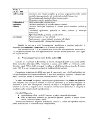 Nivelul 4 
(cls. XI – XII) 
(a) Cunostinţe Construirea unei imagini complexe si coerente asupra patrimoniului cultural 
mondial si a componentelor sale (arhitectură, pictură, literatură etc.) 
Diversitatea umană si culturală a lumii contemporane 
Dimensiunea estetică a vieţii cotidiene 
78 
(b) Deprinderi 
(aptitudini, 
abilităţi) 
Explicarea operelor culturale majore 
Utilizarea unor criterii de analiză a operelor culturale 
Utilizarea facilităţilor economice si culturale pentru activităţile culturale si 
artistice 
Dezvoltarea aptitudinilor personale în creaţia culturală si activităţile 
profesionale 
Aprecierea critică a operelor si a spectacolelor 
(c) Atitudini Participarea activă la viaţa culturală 
Realizarea unor produse culturale si artistice individuale 
Aprecierea activităţii culturale si artistice a altora 
Modelul de mai sus se referă la competenţa „Sensibilizare si exprimare culturală”, în 
ansamblul ei de competenţă transversală si nu la detalieri disciplinare. 
Cele patru niveluri (1, 2, 3, 4) corespund structurii actuale a învăţământului preuniversitar. 
Ele sunt păstrate ca atare, chiar dacă organizarea internă a acestei structuri poate să fie făcută si prin 
alte asocieri de clase. 
(6) Proiectarea curriculum-ului la decizia scolii (CDS) 
Elemente noi concretizate în documentele de politică educaţională (2009) au modificat raportul 
dintre curriculum diferenţiat (CD), curriculum la decizia scolii (CDS) si curriculum pentru 
dezvoltare locală (CDL). Astfel, principala prevedere se referă la deschiderea câmpului de opţiuni 
pentru CDS de la aria curriculară spre planul de învăţământ în întregul său. 
Curriculumul la decizia scolii (CDS) are o serie de caracteristici care, valorificate în ultimii ani, 
i-au pus în evidenţă importanţa educaţională. În acest sens, există deja o anumită experienţă, fapt 
pentru care nu este necesar să reluăm toate elementele teoretice legate de CDS. 
În oferta curriculară, disciplinele opţionale pot fi grupate teoretic în pachete de opţionale, 
care corespund unor direcţii de formare în acord cu obiectivele si cu planul managerial de 
dezvoltare al scolii. Prin fiecare pachet ofertat se vor preciza si disciplinele propuse pentru anii 
următori. În acest fel, se asigură un traseu educaţional coerent si elevul poate alege în cunostinţă de 
cauză acel pachet care corespunde aspiraţiilor sale. 
Filosofia CDS permite: 
• construirea unei oferte „verticale”, pentru a se realiza o anumită continuitate; 
• oferta de CDS să fie structurată pe „pachete de opţionale”, pentru a se asigura fiecărui 
elev un „traseu educaţional coerent”. 
Demersul de construire a programei de CDS este cunoscut si a intrat într-o practică obisnuită 
pentru profesorii care au asemenea cursuri complementare. 
 