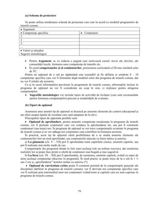 79 
(a) Schema de proiectare 
Se poate utiliza următoarea schemă de proiectare care este în acord cu modelul programelor de 
trunchi comun: 
• Argument 
• Competenţe specifice • Conţinuturi 
1 
2 
3 
... 
• Valori si atitudini 
Sugestii metodologice 
• Pentru Argument, se va redacta o pagină care motivează cursul: nevoi ale elevilor, ale 
comunităţii locale, formarea unor competenţe de transfer etc. 
• În cazul competenţelor si al conţinuturilor, proiectarea curriculară a CD este similară celei 
de TC. 
Pentru un opţional de o oră pe săptămână este rezonabil să fie definite si urmărite 8 – 10 
competenţe specifice care vor fi formulate după modelul celor din programa de trunchi comun, dar 
nu vor fi reluări ale acestora. 
Ca si în cazul informaţiilor prevăzute în programele de trunchi comun, informaţiile incluse în 
programa de opţional nu vor fi considerate un scop în sine, ci mijloace pentru atingerea 
competenţelor. 
• Sugestiile metodologice vor include tipuri de activităţi de învăţare (care sunt recomandate 
pentru formarea competenţelor) precum si modalităţile de evaluare. 
(b) Tipuri de opţional 
Asumarea unui anumit tip de opţional se bazează pe anumite elemente de context educaţional si 
are efect asupra tipului de rezultate care sunt asteptate de la elevi. 
Principalele tipuri de opţionale posibile sunt: 
• Opţional de aprofundare, pentru anumite competenţe menţionate în programa de trunchi 
comun; vor fi preluate conţinuturi care vor conduce la aprofundarea lor, sau pot fi construite 
conţinuturi (sau teme) noi. În programa de opţional se vor trece competenţele existente în programa 
de trunchi comun si se vor adăuga noi conţinuturi care contribuie la formarea acestora. 
În practică, acest tip de opţional oferă posibilitatea de a se studia anumite elemente ale 
conţinuturilor într-un mod aprofundat, sau conţinuturile marcate cu litere italice si asterisc. 
a) La gimnaziu (cls. V – VII) pot fi aprofundate toate capitolele clasice, anumite capitole, sau 
pot fi realizate mai multe studii de caz. 
Competenţele din programă rămân în linii mari aceleasi (ele nu trebuie rescrise), dar urmărirea 
realizării lor se poate face printr-o ofertă de conţinuturi mai bogată si mai sugestivă. 
b) La liceu (cls. IX – XII) pot fi aprofundate, de asemenea, anumite capitole, având ca reper de 
atins aceleasi competenţe (descrise în programă). În mod practic se poate trece de la o oră la 1 ½ 
sau 2 ore si „aprofundarea” temelor notate cu asterisc (*). 
• Opţional de curriculum extins poate fi construit pornind de la competenţele generale ale 
disciplinei (definite în programa de trunchi comun); vor fi derivate noi competenţe specifice care 
vor fi realizate prin intermediul unor noi conţinuturi vizând teme si capitole care nu sunt cuprinse în 
programa de trunchi comun. 
 