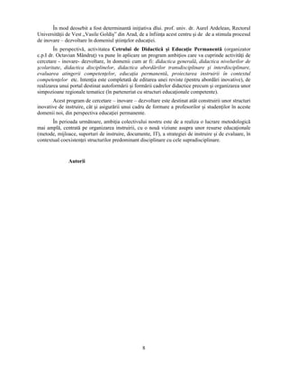 În mod deosebit a fost determinantă iniţiativa dlui. prof. univ. dr. Aurel Ardelean, Rectorul 
Universităţii de Vest „Vasile Goldis” din Arad, de a înfiinţa acest centru si de de a stimula procesul 
de inovare – dezvoltare în domeniul stiinţelor educaţiei. 
În perspectivă, activitatea Cetrului de Didactică si Educaţie Permanentă (organizator 
c.p.I dr. Octavian Mândruţ) va pune în aplicare un program ambiţios care va cuprinde activităţi de 
cercetare - inovare- dezvoltare, în domenii cum ar fi: didactica generală, didactica nivelurilor de 
scolaritate, didactica disciplinelor, didactica abordărilor transdisciplinare si interdisciplinare, 
evaluarea atingerii competenţelor, educaţia permanentă, proiectarea instruirii în contextul 
competenţelor etc. Intenţia este completată de editarea unei reviste (pentru abordări inovative), de 
realizarea unui portal destinat autoformării si formării cadrelor didactice precum si organizarea unor 
simpozioane regionale tematice (în parteneriat cu structuri educaţionale competente). 
Acest program de cercetare – inovare – dezvoltare este destinat atât construirii unor structuri 
inovative de instruire, cât si asigurării unui cadru de formare a profesorilor si studenţilor în aceste 
domenii noi, din perspectiva educaţiei permanente. 
În perioada următoare, ambiţia colectivului nostru este de a realiza o lucrare metodologică 
mai amplă, centrată pe organizarea instruirii, cu o nouă viziune asupra unor resurse educaţionale 
(metode, mijloace, suporturi de instruire, documente, IT), a strategiei de instruire si de evaluare, în 
contextual coexistenţei structurilor predominant disciplinare cu cele supradisciplinare. 
8 
Autorii 
 