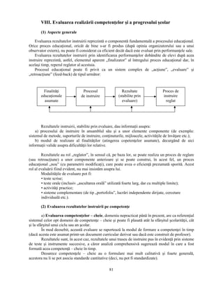 VIII. Evaluarea realizării competenţelor si a progresului scolar 
81 
(1) Aspecte generale 
Evaluarea rezultatelor instruirii reprezintă o componentă fundamentală a procesului educaţional. 
Orice proces educaţional, oricât de bine s-ar fi produs (după opinia organizatorului sau a unui 
observator extern), nu poate fi considerat ca eficient decât dacă este evaluat prin performanţele sale. 
Evaluarea rezultatelor instruirii prin identificarea performanţelor dobândite de elevi după acea 
instruire reprezintă, astfel, elementul aparent „finalizator” al întregului proces educaţional dar, în 
acelasi timp, reperul reglator al acestuia. 
Procesul educaţional poate fi privit ca un sistem complex de „acţiune”, „evaluare” si 
„retroacţiune” (feed-back) de tipul următor: 
Finalităţi 
educaţionale 
asumate 
Procesul 
de instruire 
Rezultate 
(stabilite prin 
evaluare) 
Rezultatele instruirii, stabilite prin evaluare, dau informaţii asupra: 
a) procesului de instruire în ansamblul său si a unor elemente componente (de exemplu: 
sistemul de metode, suporturile de instruire, conţinuturile, mijloacele, activităţile de învăţare etc.); 
b) modul de realizare al finalităţilor (atingerea copetenţelor asumate), decurgând de aici 
informaţii valide asupra dificultăţii lor relative. 
Rezultatele au rol „reglator”, în sensul că, pe baza lor, se poate realiza un proces de reglare 
(sau retroacţiune) a unor componente anterioare si se poate construi, în acest fel, un proces 
educaţional „nou” (cu parametrii modificaţi), care poate avea o eficienţă prezumată sporită. Acest 
rol al evaluării fiind evident, nu mai insistăm asupra lui. 
Modalităţile de evaluare pot fi: 
• teste scrise; 
• teste orale (inclusiv „ascultarea orală” utilizată foarte larg, dar cu multiple limite); 
• activităţi practice; 
• sisteme complementare (de tip „portofoliu”, lucrări independente dirijate, cercetare 
individuală etc.). 
(2) Evaluarea rezultatelor instruirii pe competenţe 
a) Evaluarea competenţelor – cheie, domeniu nepracticat până în prezent, are ca referenţial 
sistemul celor opt domenii de competenţe – cheie si poate fi plasată atât la sfârsitul scolarităţii, cât 
si la sfârsitul unui ciclu sau an scolar. 
În mod deosebit, această evaluare se raportează la modul de formare a competenţei în timp 
(dacă acesta este asumat printr-un document curricular derivat sau dacă este construit de profesor). 
Rezultatele sunt, în acest caz, rezultatele unui traseu de instruire pus în evidenţă prin sisteme 
de teste si instrumente succesive, a căror analiză comprehensivă sugerează modul în care a fost 
formată acea competenţă – cheie în timp. 
Deoarece competenţele – cheie au o formulare mai mult calitativă si foarte generală, 
acestora nu li se pot asocia standarde cantitative (deci, nu pot fi standardizate). 
Proces de 
instruire 
reglat 
 