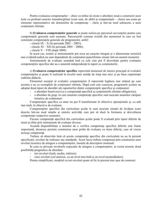 Pentru evaluarea competenţelor – cheie va trebui să existe o abordare nouă a construirii unor 
teste cu profund caracter transdisciplinar (cum sunt, de altfel si competenţele – cheie) sau axate pe 
elemente reprezentative ale domeniilor de competenţe – cheie si într-un mod subiacent, a unor 
conţinuturi ofertate. 
b) Evaluarea competenţelor generale se poate realiza pe parcursul secvenţelor pentru care 
competenţele generale sunt asumate. Parcursurile comune rezultă din momentul în care au fost 
construite competenţele generale ale programelor, astfel: 
- clasele IX – X (în perioada 2002 – 2003); 
- clasele XI – XII (în perioada 2005 – 2006); 
- clasele V – VIII (după 2009). 
În acest caz, testele si instrumentele pot avea un caracter integrat si o dimensiune teoretică 
mai evidentă (adică nu sunt dependente de conţinuturi punctiforme situate într-un anumit moment). 
Instrumentele de evaluare seamănă însă cu cele care pot fi dezvoltate pentru evaluarea 
competenţelor specifice dar au o anumită independenţă în raport cu conţinuturile. 
c) Evaluarea competenţelor specifice reprezintă domeniul de interes principal al evaluării 
competenţelor si poate fi realizată la nivelul unor unităţi de timp mai mici si pe baza experienţei 
cadrului didactic. 
Elementul esenţial al evaluării competenţelor îl reprezintă legătura mai strânsă pe care 
acestea o au cu exemplele de conţinuturi ofertate. După cum este cunoscut, programele scolare au 
adoptat două tipuri de abordări ale raporturilor dintre competenţele specifice si conţinuturi: 
- o abordare biunivocă (cu o competenţă specifică si conţinuturile ofertate obligatoriu); 
- o abordare de grup, în care anumite competenţe specifice sunt asociate anumitor câmpuri 
82 
tematice de conţinuturi. 
Competenţele specifice ca atare nu pot fi transformate în obiective operaţionale si, cu atât 
mai mult, în obiective de evaluare. 
Competenţelor specifice din curriculum scolar le sunt asociate situaţii de învăţare (care 
descriu într-un mod simplu si sintetic activităţi care pot să ducă la formarea si dezvoltarea 
competenţei respective asumate). 
Fiecare competenţă specifică din curriculum scolar poate fi evaluată prin tipuri diferite de 
itemi si chiar prin instrumente de evaluare diverse. 
Această disponibilitate a itemilor de a verifica competenţe specifice diferite este foarte 
importantă, deoarece permite construirea unor probe de evaluare cu itemi diferiţi, care să vizeze 
aceeasi competenţă. 
Trebuie să observăm însă că aceste competenţe specifice din curriculum nu au în prezent 
specificaţii, niveluri de realizare sau standarde. Acest lucru trebuie compensat prin construirea unor 
niveluri teoretice de atingere a competenţelor, însoţite de descriptori minimali. 
În ceea ce priveste nivelurile expectate de atingere a competenţelor, ar exista teoretic două 
posibilităţi pragmatice de abordare: 
- trei niveluri (înalt, mediu, inferior); 
- cinci niveluri (cel anterior, cu un nivel mai înalt si un nivel nesatisfăcător). 
Pentru simplificare, modelul cu trei niveluri poate să fie în prezent mai usor de construit. 
 