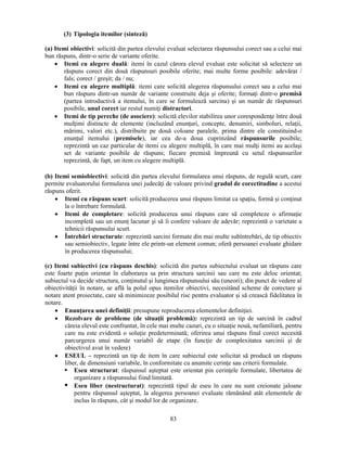 83 
(3) Tipologia itemilor (sinteză) 
(a) Itemi obiectivi: solicită din partea elevului evaluat selectarea răspunsului corect sau a celui mai 
bun răspuns, dintr-o serie de variante oferite. 
• Itemi cu alegere duală: itemi în cazul cărora elevul evaluat este solicitat să selecteze un 
răspuns corect din două răspunsuri posibile oferite; mai multe forme posibile: adevărat / 
fals; corect / gresit; da / nu; 
• Itemi cu alegere multiplă: itemi care solicită alegerea răspunsului corect sau a celui mai 
bun răspuns dintr-un număr de variante construite deja si oferite; formaţi dintr-o premisă 
(partea introductivă a itemului, în care se formulează sarcina) si un număr de răspunsuri 
posibile, unul corect iar restul numiţi distractori. 
• Itemi de tip pereche (de asociere): solicită elevilor stabilirea unor corespondenţe între două 
mulţimi distincte de elemente (incluzând enunţuri, concepte, denumiri, simboluri, relaţii, 
mărimi, valori etc.), distribuite pe două coloane paralele, prima dintre ele constituind-o 
enunţul itemului (premisele), iar cea de-a doua cuprinzând răspunsurile posibile; 
reprezintă un caz particular de itemi cu alegere multiplă, în care mai mulţi itemi au acelasi 
set de variante posibile de răspuns; fiecare premisă împreună cu setul răspunsurilor 
reprezintă, de fapt, un item cu alegere multiplă. 
(b) Itemi semiobiectivi: solicită din partea elevului formularea unui răspuns, de regulă scurt, care 
permite evaluatorului formularea unei judecăţi de valoare privind gradul de corectitudine a acestui 
răspuns oferit. 
• Itemi cu răspuns scurt: solicită producerea unui răspuns limitat ca spaţiu, formă si conţinut 
la o întrebare formulată. 
• Itemi de completare: solicită producerea unui răspuns care să completeze o afirmaţie 
incompletă sau un enunţ lacunar si să îi confere valoare de adevăr; reprezintă o varietate a 
tehnicii răspunsului scurt. 
• Întrebări structurate: reprezintă sarcini formate din mai multe subîntrebări, de tip obiectiv 
sau semiobiectiv, legate între ele printr-un element comun; oferă persoanei evaluate ghidare 
în producerea răspunsului; 
(c) Itemi subiectivi (cu răspuns deschis): solicită din partea subiectului evaluat un răspuns care 
este foarte puţin orientat în elaborarea sa prin structura sarcinii sau care nu este deloc orientat; 
subiectul va decide structura, conţinutul si lungimea răspunsului său (uneori); din punct de vedere al 
obiectivităţii în notare, se află la polul opus itemilor obiectivi, necesitând scheme de corectare si 
notare atent proiectate, care să minimizeze posibilul risc pentru evaluator si să crească fidelitatea în 
notare. 
• Enunţarea unei definiţii: presupune reproducerea elementelor definiţiei. 
• Rezolvare de probleme (de situaţii problemă): reprezintă un tip de sarcină în cadrul 
căreia elevul este confruntat, în cele mai multe cazuri, cu o situaţie nouă, nefamiliară, pentru 
care nu este evidentă o soluţie predeterminată; oferirea unui răspuns final corect necesită 
parcurgerea unui număr variabil de etape (în funcţie de complexitatea sarcinii si de 
obiectivul avut în vedere) 
• ESEUL – reprezintă un tip de item în care subiectul este solicitat să producă un răspuns 
liber, de dimensiuni variabile, în conformitate cu anumite cerinţe sau criterii formulate. 
 Eseu structurat: răspunsul asteptat este orientat pin cerinţele formulate, libertatea de 
organizare a răspunsului fiind limitată. 
 Eseu liber (nestructurat): reprezintă tipul de eseu în care nu sunt creionate jaloane 
pentru răspunsul asteptat, la alegerea persoanei evaluate rămânând atât elementele de 
inclus în răspuns, cât si modul lor de organizare. 
 