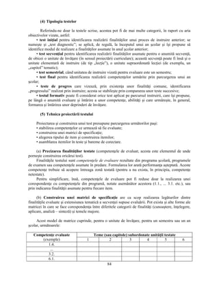 84 
(4) Tipologia testelor 
Referindu-ne doar la testele scrise, acestea pot fi de mai multe categorii, în raport cu aria 
obiectivelor vizate, astfel: 
• test iniţial pentru identificarea realizării finalităţilor unui proces de instruire anterior; se 
numeste si „test diagnostic”; se aplică, de regulă, la începutul unui an scolar si îsi propune să 
identifice modul de realizare a finalităţilor asumate în anul scolar anterior; 
• test secvenţial pentru identificarea realizării finalităţilor asumate pentru o anumită secvenţă, 
de obicei o unitate de învăţare (în sensul proiectării curriculare); această secvenţă poate fi însă si o 
unitate elementară de instruire (de tip „lecţie”), o unitate supraordonată lecţiei (de exemplu, un 
„capitol” tematic); 
• test semestrial, când unitatea de instruire vizată pentru evaluare este un semestru; 
• test final pentru identificarea realizării competenţelor urmărite prin parcurgerea unui an 
scolar; 
• teste de progres care vizează, prin existenţa unor finalităţi comune, identificarea 
„progresului” realizat prin instruire; acesta se stabileste prin compararea unor teste succesive; 
• testul formativ poate fi considerat orice test aplicat pe parcursul instruirii, care îsi propune, 
pe lângă o anumită evaluare si întărire a unor competenţe, abilităţi si care urmăreste, în general, 
formarea si întărirea unor deprinderi de învăţare. 
(5) Tehnica proiectării testului 
Proiectarea si construirea unui test presupune parcurgerea următorilor pasi: 
• stabilirea competenţelor ce urmează să fie evaluate; 
• construirea unei matrici de specificaţie; 
• alegerea tipului de item si construirea itemilor; 
• asamblarea itemilor în teste si bareme de corectare. 
(a) Precizarea finalităţilor testate (competenţele de evaluat; acesta este elementul de unde 
porneste construirea oricărui test). 
Finalităţile testului sunt competenţele de evaluare rezultate din programa scolară, programele 
de examen sau competenţele asumate în predare. Formularea lor arată performanţa asteptată. Aceste 
competenţe trebuie să acopere întreaga zonă testată (pentru a nu exista, în principiu, competenţe 
netestate). 
Pentru simplificare, însă, competenţele de evaluare pot fi reduse doar la realizarea unei 
corespondenţe cu competenţele din programă, notate asemănător acestora (1.1., ... 3.1. etc.), sau 
prin indicarea finalităţii asumate pentru fiecare item. 
(b) Construirea unei matrici de specificaţie are ca scop realizarea legăturilor dintre 
finalităţile evaluate si extensiunea tematică a secvenţei supuse evaluării. Pot exista si alte forme ale 
matricei în care se face corespondenţa între diferitele categorii de finalităţi (cunoastere, înţelegere, 
aplicare, analiză – sinteză) si temele majore. 
Acest model de matrice cuprinde, pentru o unitate de învăţare, pentru un semestru sau un an 
scolar, următoarele: 
Competenţe evaluate 
(exemple) 
Teme (sau capitole) subordonate unităţii testate 
1 2 3 4 5 6 
1.4. 
... 
3.2. 
6.1. 
 