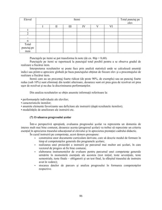 Elevul Itemi Total punctaj pe 
86 
elev 
I II III IV V VI 
1 
2 
.. 
n 
Total 
punctaj pe 
item 
Punctajele pe itemi se pot transforma în note (de ex. 86p = 8,60). 
Punctajele pe itemi se raportează la punctajul total posibil pentru a se observa gradul de 
realizare a fiecărui item. 
Interpretarea rezultatelor se poate face prin analiză statistică unde se calculează anumiţi 
indici sau printr-o apreciere globală pe baza punctajului obţinut de fiecare elev si a procentajului de 
realizare a fiecărui item. 
Itemii care au un procentaj foarte ridicat (de peste 90%, de exemplu) sau un punctaj foarte 
redus (sub 10%) sunt eliminaţi din testări ulterioare, deoarece sunt ori prea greu de rezolvat ori prea 
usor de rezolvat si nu duc la discriminarea performanţelor. 
Din analiza rezultatelor se obţin anumite informaţii referitoare la: 
• performanţele individuale ale elevilor; 
• caracteristicile itemilor; 
• anumite elemente favorizante sau deficitare ale instruirii (după rezultatele itemilor); 
• modalităţile de ameliorare ale instruirii etc. 
(7) Evaluarea progresului scolar 
Într-o perspectivă apropiată, evaluarea progresului scolar va reprezenta un domeniu de 
interes mult mai bine conturat, deoarece acesta (progresul scolar) va trebui să reprezinte un criteriu 
esenţial în aprecierea traseului educaţional al elevului si în aprecierea prestaţiei cadrului didactic. 
În cazul instruirii pe competenţe, acest demers presupune: 
- construirea unor documente curriculare derivate, care să descrie modul de formare în 
timp al competenţelor generale din programele scolare; 
- realizarea unei proiectări a instruirii pe parcursul mai multor ani scolari, în care 
vectorul de progres să fie bine conturat; 
- elaborarea instrumentelor de evaluare pentru parcursul unei competenţe generale 
urmărite în momentele esenţiale ale acesteia (test iniţial, teste sevenţiale, teste 
semestriale, teste finale – obligatorii si un test final, la sfârsitul traseului de instruire 
avut în vedere); 
- stocarea datelor de parcurs si analiza progresului în formarea competenţelor 
respective. 
 