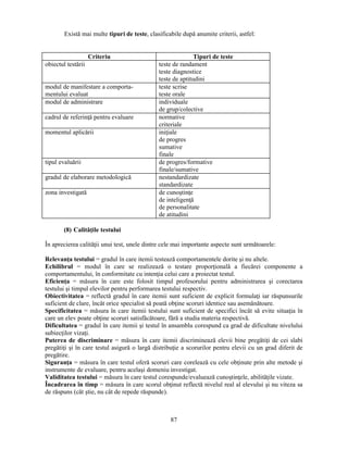 Există mai multe tipuri de teste, clasificabile după anumite criterii, astfel: 
Criteriu Tipuri de teste 
obiectul testării teste de randament 
teste diagnostice 
teste de aptitudini 
87 
modul de manifestare a comporta-mentului 
evaluat 
teste scrise 
teste orale 
modul de administrare individuale 
de grup/colective 
cadrul de referinţă pentru evaluare normative 
criteriale 
momentul aplicării iniţiale 
de progres 
sumative 
finale 
tipul evaluării de progres/formative 
finale/sumative 
gradul de elaborare metodologică nestandardizate 
standardizate 
zona investigată de cunostinţe 
de inteligenţă 
de personalitate 
de atitudini 
(8) Calităţile testului 
În aprecierea calităţii unui test, unele dintre cele mai importante aspecte sunt următoarele: 
Relevanţa testului = gradul în care itemii testează comportamentele dorite si nu altele. 
Echilibrul = modul în care se realizează o testare proporţională a fiecărei componente a 
comportamentului, în conformitate cu intenţia celui care a proiectat testul. 
Eficienţa = măsura în care este folosit timpul profesorului pentru administrarea si corectarea 
testului si timpul elevilor pentru performarea testului respectiv. 
Obiectivitatea = reflectă gradul în care itemii sunt suficient de explicit formulaţi iar răspunsurile 
suficient de clare, încât orice specialist să poată obţine scoruri identice sau asemănătoare. 
Specificitatea = măsura în care itemii testului sunt suficient de specifici încât să evite situaţia în 
care un elev poate obţine scoruri satisfăcătoare, fără a studia materia respectivă. 
Dificultatea = gradul în care itemii si testul în ansamblu corespund ca grad de dificultate nivelului 
subiecţilor vizaţi. 
Puterea de discriminare = măsura în care itemii discriminează elevii bine pregătiţi de cei slabi 
pregătiţi si în care testul asigură o largă distribuţie a scorurilor pentru elevii cu un grad diferit de 
pregătire. 
Siguranţa = măsura în care testul oferă scoruri care corelează cu cele obţinute prin alte metode si 
instrumente de evaluare, pentru acelasi domeniu investigat. 
Validitatea testului = măsura în care testul corespunde/evaluează cunostinţele, abilităţile vizate. 
Încadrarea în timp = măsura în care scorul obţinut reflectă nivelul real al elevului si nu viteza sa 
de răspuns (cât stie, nu cât de repede răspunde). 
 