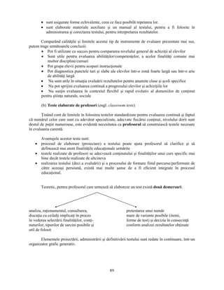• sunt asigurate forme echivalente, ceea ce face posibilă repetarea lor. 
• sunt elaborate materiale auxiliare si un manual al testului, pentru a fi folosite în 
administrarea si corectarea testului, pentru interpretarea rezultatelor. 
Comparând calităţile si limitele acestui tip de instrumente de evaluare prezentate mai sus, 
89 
putem trage următoarele concluzii: 
• Pot fi utilizate cu succes pentru compararea nivelului general de achiziţii al elevilor 
• Sunt utile pentru evaluarea abilităţilor/competenţelor, a acelor finalităţi comune mai 
multor discipline/cursuri 
• Pot grupa elevii pentru scopuri instrucţionale 
• Pot diagnostica punctele tari si slabe ale elevilor într-o zonă foarte largă sau într-o arie 
de abilităţi largă 
• Nu sunt utile în situaţia evaluării rezultatelor pentru anumite clase si scoli specifice 
• Nu pot sprijini evaluarea continuă a progresului elevilor si achiziţiile lor 
• Nu susţin evaluarea în contextul flexibil si rapid evolutiv al domeniilor de conţinut 
pentru stiinţe naturale, sociale 
(b) Teste elaborate de profesori (engl. classroom tests) 
Ţinând cont de limitele în folosirea testelor standardizate pentru evaluarea continuă si faptul 
că numărul celor care sunt cu adevărat specializate, adecvate fiecărui conţinut, nivelului dorit sunt 
destul de puţin numeroase, este evidentă necesitatea ca profesorul să construiască testele necesare 
în evaluarea curentă. 
Avantajele acestor teste sunt: 
• procesul de elaborare (proiectare) a testului poate ajuta profesorul să clarifice si să 
definească mai atent finalităţile educaţionale urmărite 
• testele realizate de profesori se adecvează conţinutului si finalităţilor unui curs specific mai 
bine decât testele realizate de altcineva 
• realizarea testului (deci a evaluării) si a procesului de formare fiind parcurse/performate de 
către aceeasi persoană, există mai multe sanse de a fi eficient integrate în procesul 
educaţional. 
Teoretic, pentru profesorul care urmează să elaboreze un test există două demersuri: 
analiza, raţionamentul, consultarea, pretestarea unui număr 
discuţia cu ceilalţi implicaţi în proces mare de variante posibile (itemi, 
în vederea selectării finalităţilor, conţi- forme de test) si decizia în consecinţă 
nuturilor, tipurilor de sarcini posibile si conform analizei rezultatelor obţinute 
util de folosit 
Elementele proiectării, administrării si definitivării testului sunt redate în continuare, într-un 
organizator grafic generativ. 
 