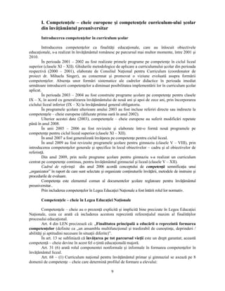 I. Competenţele – cheie europene si competenţele curriculum-ului scolar 
din învăţământul preuniversitar 
Introducerea competenţelor în curriculum scolar 
Introducerea competenţelor ca finalităţi educaţionale, care au înlocuit obiectivele 
educaţionale, s-a realizat în învăţământul românesc pe parcursul mai multor momente, între 2001 si 
2010. 
În perioada 2001 – 2002 au fost realizate primele programe pe competenţe în ciclul liceal 
superior (clasele XI – XII). Ghidurile metodologice de aplicare a curriculumului scolar din perioada 
respectivă (2000 – 2001), elaborate de Consiliul Naţional pentru Curriculum (coordonator de 
proiect dr. Mihaela Singer), au consemnat si promovat o viziune evoluată asupra formării 
competenţelor. Absenţa unor formări sistematice ale cadrelor didactice în perioada imediat 
următoare introducerii competenţelor a diminuat posibilitatea implementării lor în curriculum scolar 
aplicat. 
În perioada 2003 – 2004 au fost construite programe scolare pe competenţe pentru clasele 
IX – X, în acord cu generalizarea învăţământului de nouă ani si apoi de zece ani, prin încorporarea 
ciclului liceal inferior (IX – X) la învăţământul general obligatoriu. 
În programele scolare ulterioare anului 2003 au fost incluse referiri directe sau indirecte la 
competenţele – cheie europene (difuzate prima oară în anul 2002). 
Ulterior acestei date (2003), competenţele – cheie europene au suferit modificări repetate 
9 
până în anul 2008. 
În anii 2005 – 2006 au fost revizuite si elaborate într-o formă nouă programele pe 
competenţe pentru ciclul liceal superior (clasele XI – XII). 
În anul 2007 a fost generalizată învăţarea pe competenţe pentru ciclul liceal. 
În anul 2009 au fost revizuite programele scolare pentru gimnaziu (clasele V – VIII), prin 
introducerea competenţelor generale si specifice în locul obiectivelor – cadru si al obiectivelor de 
referinţă. 
Din anul 2009, prin noile programe scolare pentru gimnaziu s-a realizat un curriculum 
centrat pe competenţe continuu, pentru învăţământul gimnazial si liceal (clasele V – XII). 
Cadrul de referinţă din anul 2006 acordă conceptului de competenţă semnificaţia unui 
„organizator” în raport de care sunt selectate si organizate conţinuturile învăţării, metodele de instruire si 
procedurile de evaluare. 
Competenţa este elementul comun al documentelor scolare reglatoare pentru învăţământul 
preuniversitar.. 
Prin includerea competenţelor în Legea Educaţiei Naţionale a fost întărit rolul lor normativ. 
Competenţele – cheie în Legea Educaţiei Naţionale 
Competenţele – cheie au o prezenţă explicită si implicită bine precizate în Legea Educaţiei 
Naţionale, ceea ce arată că includerea acestora reprezintă referenţialul maxim al finalităţilor 
procesului educaţional. 
Art. 4 din LEN precizează că: „Finalitatea principală a educării o reprezintă formarea 
competenţelor (definite ca „un ansamblu multifuncţional si trasferabil de cunostinţe, deprinderi / 
abilităţi si aptitudini necesare în situaţii diferite)”. 
În art. 13 se subliniază că învăţarea pe tot parcursul vieţii este un drept garantat; această 
competenţă – cheie devine în acest fel o ţintă educaţională majoră. 
Art. 31 (6) arată rolul componentei nonformale si informale în formarea competenţelor în 
învăţământul liceal. 
Art. 68 – (1) Curriculum naţional pentru învăţământul primar si gimnazial se axează pe 8 
domenii de competenţe – cheie care determină profilul de formare a elevului: 
 