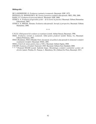 92 
Bibliografie: 
DE LANDSHEERE, G. Evaluarea continuă si examenele. Bucuresti: EDP, 1975. 
POTOLEA, D., MANOLESCU, M. Teoria si practica evaluării educaţionale. MEC, PIR, 2008. 
RADU, I.T. Evaluarea în procesul didactic. Bucuresti: EDP, 2000. 
STOICA, A. Evaluarea progresului scolar – de la teorie la practică. Bucuresti: Editura Humanitas 
Educational, 2003. 
STOICA, A, MIHAIL, Roxana. Evaluarea educaţională. Inovaţii si perspective, Bucuresti: Editura 
Humanitas, 2006. 
* * * 
C.N.E.E. Ghid general de evaluare si examinare (coord. Adrian Stoica), Bucuresti, 1996. 
SNEE. Evaluarea curentă si examenele. Ghid pentru profesori (coord. Stoica, A.), Bucuresti: 
Editura ProGnosis, 2001. 
SNEE (România), INEE (Olanda) Patru documente de politică educaţională în domeniul evaluării 
rezultatelor învăţării. Bucuresti: SNEE, 2001. 
SNEE. Criterii de notare pentru clasa a VIII-a. Bucuresti: Editura Sigma, 2004. 
CNCEÎP. Examene si Evaluări Naţionale 2008. Bucuresti: Editura Euro Standard, 2008. 
* * * Proiectul INSAM (coord. Gabriela Guţu). Metodologia evaluării realizărilor scolare ale 
elevilor (autori: Potolea, D., Neacsu, I., Manolescu, M.), Editura Erc Press, Bucuresti: 2011. 
 