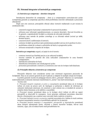 IX. Sistemul integrator al instruirii pe competenţe 
(1) Instruirea pe competenţe – abordare integrată 
Introducerea domeniilor de competenţe – cheie si a competenţelor curriculum-ului scolar 
(competenţe generale si competenţe specifice) oferă posibilitatea renovării substanţiale a procesului 
educaţional. 
După cum este cunoscut, principalele obiecţii aduse instruirii tradiţionale se pot rezuma la 
93 
următoarele idei: 
- caracterul exagerat al prezenţei conţinuturilor în procesul de predare; 
- utilizarea unor informaţii supradimensionate, cu caracter descriptiv, frecvent învechite si, 
în general, a supraîncărcării învăţării cu elemente de relevanţă minimală; 
- utilizarea unor metode de predare cronofage si cu eficienţă redusă (scrisul pe tablă, 
dictatul lecţiei); 
- caracterul amorf, nediferenţiat al instruirii; 
- centrarea învăţării pe profesor (prin predominarea predării univoce de la profesor la elev; 
- posibilitatea redusă de evaluare a achiziţiilor de bază si a progresului scolar; 
- utilizarea neraţională a timpului de învăţare. 
Instruirea pe competenţe asigură, cel puţin la nivel teoretic: 
- centrarea instruirii pe finalităţi precise si pe subiectul învăţării; 
- trecerea centrului de greutate din zona vehiculării conţinuturilor în zona formării 
competenţelor; 
- identificarea achiziţiilor de bază; 
- identificarea elementelor care atestă prgresul scolar; 
- proiectarea personalizată a instruirii si construirea unor rute de învăţare individualizate. 
(2) Principiile didactice si instruirea pe competenţe 
Principiile didactice sunt considerate norme care orientează organizarea procesului de 
învăţământ. Desi au un caracter general ele pot fi aplicate si adaptate în multiple situaţii de învăţare. 
Lucrările generale recente de pedagogie descriu câteva „principii” didactice cu o pronunţată 
tentă tradiţională si elemente interioare transformate în „norme” mai mult terminologice. 
Acestea sunt: 
• Principiul însusirii constiente si active a cunostinţelor postulează ideea că, în învăţare 
trebuie să existe un proces activ de înţelegere si prelucrare a datelor de informare pe 
schemele intelectuale anterioare, de construire a unor scheme noi, si totodată de sesizare a 
relaţiilor dintre fenomene si de stabilire a cauzalităţii. 
• Principiul intuiţiei postulează ideea ca în învăţare elevii trebuie să aibă un suport 
perceptibil si observabil în cunoastere. Acest principiu subliniază necesitatea observării 
directe a fenomenelor sau a analizei unor convenţii foarte explicite si intuitive. 
• Principiul îmbinării teoriei cu practica exprimă necesitatea de a îmbina în mod continuu 
însusirea cunostinţelor teoretice cu posibilitatea aplicării lor în practică. 
• Principiul însusirii temeinice a cunostinţelor, priceperilor si deprinderilor postulează 
ideea însusirii operaţionale ferme, eficiente a tuturor lucrurilor învăţate, într-un mod 
temeinic, sigur, care să reducă foarte mult perisabilitatea lor. 
 