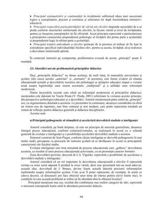 • Principiul sistematizării si continuităţii în învăţământ subliniază ideea unei succesiuni 
logice a cunostinţelor, precum si corelarea si selectarea lor după însemnătatea instructiv-educativă. 
• Principiul respectării particularităţilor de vârstă ale elevilor răspunde necesităţii de a se 
preda conform structurilor intelectuale ale elevilor, la fiecare vârstă si nivel de învăţământ, 
pentru ca însusirea cunostinţelor să fie eficientă. Acest principiu reprezintă o particularizare 
a principiului caracterului preponderent psihologic al învăţării din prima parte a scolarităţii 
si preponderent logic în ultima parte a scolarităţii. 
• Principiul tratării individuale a elevilor porneste de la premisa că trebuie să fie luat în 
considerare specificul individualităţii fiecărui elev, pentru ca acesta, învăţând, să-si realizeze 
o dezvoltare intelectuală optimă. 
În contextul instruirii pe competenţe, problematica evocată de aceste „principii” poate fi 
94 
nuanţată. 
(3) Abordări noi ale problematicii principiilor didactice 
Desi „principiile didactice” au rămas aceleasi, de mult timp, în manualele universitare si 
scolare (din cauza aerului „autoritar” si „normativ” al acestora), este foarte evident că situaţia 
educaţională actuală si dezvoltările teoretice ale psihologiei si stiinţelor educaţiei impun o viziune 
nouă asupra legitimităţii unui sistem axiomatic „tradiţional” si a utilităţii unui referenţial 
modernizat. 
Dintre încercările recente care oferă un referenţial modernizat al principiilor didactice, 
menţionăm cele datorate lui Vasile Preda (V. Preda, 2001) referitoare la viziunea acestor principii, 
din perspectiva psihologiei educaţiei si a dezvoltării. Autorul menţionează patru astfel de „principii” 
noi, cu argumentarea detaliată a acestora. Le prezentăm în continuare, deoarece considerăm că oferă 
un sistem nou de raportare, mai bine conturat si mai modern, care poate reprezenta totodată un 
sistem de reflecţie pentru didactica generală si didactica disciplinelor. 
Acestea sunt: 
a) Principiul psihogenetic al stimulării si accelerării dezvoltării stadiale a inteligenţei 
Autorul consideră, pe bună dreptate, că este un principiu de maximă generalitate, deoarece 
întregul proces educaţional, conform constructivismului, se realizează în acord cu o schemă 
generală de evoluţie a inteligenţei si a posibilităţii accelerării dezvoltării stadiale a acesteia. 
Sistemul construit de Jean Piaget, conform căruia inteligenţa se dezvoltă psihogenetic în mai 
multe stadii, presupune ca procesele de instruire scolară să se desfăsoare în acord cu principalele 
caracteristici ale fiecărui stadiu. 
Evoluţia inteligenţei este însă stimulată de procese educaţionale care „grăbesc” dezvoltarea 
acesteia, ca rezultat al unor procese educaţionale activizante, cu un pronunţat caracter formativ. 
Zona dezvoltării proxime, descrisă de L.S. Vîgotski, reprezintă o posibilitate de accelerare a 
dezvoltării stadiale a inteligenţei. 
Autorul consideră că un rol important în dezvoltarea educaţională a elevilor îl reprezintă 
cerinţa ca orice temă săpoată fi predată la orice vârstă, dacă este prezentată într-un mod adecvat; 
această idee, dezvoltată de J. Bruner, devine foarte actuală datorită presiunii informaţiilor 
multimedia asupra informaţiilor scolare. Cine si-ar fi putut reprezenta, de exemplu, în urmă cu 
câteva decenii, că dinozaurii pot face obiectul unor teme de interes pentru elevii foarte mici, în 
condiţiile în care această problemă ar trebui să fie abordată abia la sfârsitul liceului? 
Principiul menţionat mai sus, rezultat din combinarea mai multor categorii de idei, reprezintă 
o structură conceptuală foarte utilă în abordarea procesului didactic. 
 