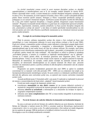 La nivelul trunchiului comun există în acest moment discipline scolare cu abordări 
supradisciplinare si interdisciplinare cum ar fi, de exemplu, studiul stiinţelor în clasele III-IV. 
Pentru o perioadă relativ scurtă, a existat intenţia de a extinde abordarea integrată a stiinţelor, până 
la clasa a VI-a. De asemenea, în ciclul superior al liceului, clasa a XII-a, există o disciplină (Stiinţe) 
pentru filiera teoretică (profil umanist, filologie) si filiera vocaţională (profilurile teologic si 
pedagogic) cu un caracter intenţionat integrat. Justificarea acestei discipline rezultă din”dificultatea 
de a crea, prin studiul organizat disciplinar, o imagine globală, integratoare asupra fenomenelor 
naturale”. Programa recomandă metode didactice cu grad mare de complexitate (proiectul stiinţific, 
investigaţia, experimentul, simularea, ancheta stiinţifică). La baza acestor discipline integrate din 
aria „matematică si stiinţe ale naturii” a stat ideea că studiul aprofundat monodisciplinar nu este 
relevant pentru unii elevi (din filierele si profilurile menţionate) si nu stimulează interesul acestora 
pentru studiul stiinţelor. 
(b) Exemple de curriculum integrat în manualele scolare 
Până în prezent, calitatea manualelor scolare din sistem a fost evaluată pe baza unei 
metodologii si a unor instrumente elaborate în acest scop (ultima evaluare a fost în anul 2006). 
Fisele de evaluare a manualelor scolare utilizate conţin indicatori si descriptori grupaţi după criterii 
referitoare la calitatea conţinutului, a imaginilor, a tehnoredactării. Elementele de raportare 
supradisciplinară apar în mai multe locuri ale fisei de evaluare utilizate. De exemplu, unul dintre 
descriptori evocă valorificarea conţinuturilor atât în planul „ prezentării, al interpretării, cât si în cel 
al aplicării, pentru situaţii din viaţa cotidiană”. Alţi descriptori se referă la calitatea si ponderea 
„activităţilor practice, a temelor si a testărilor cu implicaţii interdisciplinare” sau la „aplicaţii”. 
Acestea ar fi trebuit, printre altele, să stimuleze generarea unor fragmente pluri-, inter sau 
transdisciplinare. Totusi, în cele mai multe situaţii aceste aspecte se regăsesc punctual în manuale. 
Manualele de matematică, de exemplu, conţin puţine exemple de elemente inserate din alte 
discipline, iar demersurile interdisciplinare au un caracter minimal. De obicei sunt prezente 
extinderi ale matematicii pentru a justifica utilitatea în altă disciplină a elementelor sale de conţinut 
sau a metodelor. 
Programele noi pentru învăţământul gimnazial (din anul 2009) se aplică în condiţiile 
coexistenţei lor cu manuale vechi (din perioada 1996 – 2000) care au conţinuturi mai ample si nu 
încorporează dimensiunile metodologice actuale. În acest context se evidenţiază o problemă inedită, 
derivată din aplicarea unui curriculum scolar nou, cu ajutorul unei resurse curriculare (manualul 
scolar) vechi. 
Această problemă poate fi formulată astfel: cum poate fi explorată si exploatată în procesul 
de instuire o resursă didactică de bază relativ „depăsită” moral (manualul scolar). 
Există mai multe categorii de răspunsuri, printre care: 
• considerarea manualului ca una dintre resurse (si nu resursa didactică exclusivă si 
normativă), integrabilă în procesul de instruire presupus de aplicarea curriculumului scolar; 
• utilizarea selectivă si actualizată a informaţiilor si a structurilor de învăţare în raport cu 
97 
exigenţele competenţelor asumate; 
• utilizarea unor surse complementare (din TIC si mass-media) integrabile în proiectarea si 
realizarea instruirii. 
(c) Nevoi de formare ale cadrelor didactice în domeniul curriculumului integrat 
În ceea ce priveste nevoile de formare ale cadrelor didactice pe acest domeniu, Institutul de 
Stiinţe ale Educaţiei a realizat recent (în 2010) o cercetare axată pe Metodologia implementării 
competenţelor cheie în curriculum scolar. În cadrul proiectului a fost realizat un studiu diagnostic 
(pe un esantion de aproape 1000 de profesori si învăţători) referitor la nevoile de formare. 
Investigaţia a scos în evidenţă următoarele constatări: 
 