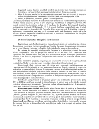 • în general, cadrele didactice consideră formările pe discipline mai eficiente comparativ cu 
formările pe o arie curriculară (pentru cel puţin trei sferturi dintre respondenţi); 
• ideea de formare pornind de la o competenţă transversală (care se formează în timp prin 
diferite discipline) nu este considerată o prioritate (decât pentru mai puţin de 20%); 
• ea este, în perspectivă, dezirabilă (pentru 1/2 dintre profesori). 
Dincolo de preferinţele creatorilor de curriculum si ale profesorilor, există limitări impuse chiar de 
structura fiecărei discipline scolare în ceea ce priveste posibilitatea de integrare curriculară. Din 
această perspectivă, disciplinele scolare pot fi clasificate în: discipline fără structură, discipline 
sedimentare si structurate (D’Hainaut, L., 1981). În această clasificare educaţia fizică are o structură 
slabă, iar matematica o structură rigidă. Geografia si istoria sunt exemple de discipline cu structuri 
sedimentare, cu grupări de teme care pot fi permutate astfel încât înţelegerea elevilor să nu fie 
afectată. Structura lor permite o flexibilitate mai mare în planificare, comparativ cu alte discipline 
cu traiectorii de studiu mai rigide. 
(5) Competenţele cheie si integrarea curriculumului 
Legitimitatea unei abordări integrate a curriculumului scolar este susţinută si de existenţa 
domeniilor de competenţe cheie recomandate de Consiliul European si asumate, prin introducerea 
lor, în Legea Educaţiei Naţionale, ca finalităţi ale învăţământului preuniversitar românesc. 
În viziunea Recomandării Parlamentului European si a Consiliului Uniunii Europene 
privind competenţele cheie din perspectiva învăţării pe tot parcursul vieţii, competenţa este 
capacitatea unei persoane sau a unui grup de a realiza sarcini majore de învăţare (profesionale, 
sociale), la un nivel de performanţă corespunzător unui criteriu sau standard, într-un context 
determinat. 
Într-o perspectivă apropiată, competenţa este un ansamblu structurat de cunostinţe, abilităţi 
si atitudini dobândite prin învăţare, care permit dezvoltarea de probleme în situaţii noi. 
Competenţele cheie europene apar sub forma unor combinaţii multidimensionale de 
cunostinţe, deprinderi si atitudini; acestea sunt grupate în structuri dinamice, adaptate la perspectiva 
învăţării pe tot parcursul vieţii. Sistemul de competenţe cheie nu se referă la disciplinele scolare sau 
teme aparţinând unei discipline (desi unele dintre acestea se formează, în mare parte, în cursurile 
unei discipline), ci sunt legate de ideea transdisciplinarităţii si de educaţia pe tot parcursul vieţii. În 
acest moment se încearcă compatibilizarea sistemelor de învăţământ europene prin aplicarea acestui 
sistem de competenţe în curriculum oficial. 
Introducerea competenţelor în programele scolare din învăţământul preuniversitar (între 
2001 si 2011) creează baza teoretică si sistemul reglator al trecerii spre un învăţământ integrat, 
centrat pe atingerea unor competenţe. Programele scolare utilizează două niveluri de competenţe: 
competenţe generale si competenţe specifice. 
Competenţe generale (CG) sunt definite pentru fiecare obiect de studiu si se formează pe 
durata unui ciclu de învăţământ, desi abordează niveluri de formare diferite de la un an la altul. 
Diferă de obicei în funcţie de specificul disciplinei, există însă similarităţi la nivelul disciplinelor 
„înrudite”, grupate tradiţional în „arii curriculare”. GC exprimă rezultate durabile ale învăţării, 
condiţionează nivelul la care elevul învaţă noi sarcini si pot fi transferate la o mare varietate de 
sarcini specifice. Pot fi focalizate pe cunoastere, pe anumite abilităţi si priceperi sau pe atitudini. 
Competenţele specifice sunt considerate etape intermediare în dobândirea competenţelor generale 
din care sunt derivate, se definesc la nivelul unui obiect de studiu si se formează într-un interval de 
timp mai mic. 
98 
 