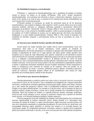 (6) Modalităţi de integrare a curriculumului 
D’Hainaut, L. sugerează că interdisciplinaritatea este o modalitate de predare si învăţare 
văzută ca proces, nu numai ca un produs (D’Hainaut, 1986, p.43). Scopul introducerii 
interdisciplinarităţii este realizarea mai eficientă si eficace a obiectivelor educaţiei. Acesta nu ar 
trebui să fie văzută ca un scop în sine, ci urmează să fie analizată prin prisma îmbunătăţirilor pe 
care le poate aduce în educaţia generală. 
D’Hainaut propune în continuare un model de curriculum bazat pe 20 de demersuri 
transdisciplinare, care acoperă si depăsesc sfera cognitivă. Astfel, se poate afirma că si acest model 
transcede modelele anterioare si „depăseste deficienţa esenţială a taxonomiilor obiectivelor 
pedagogice de tip Bloom - Krathwohl - Harrow” (Negreţ, 2008, p. 224). În acest context, a stii nu 
este scop în sine, ci este conectat la finalităţile pregătirii. Astfel, se poate presupune că elementele 
de conţinut vor fi altfel combinate iar acestea „nu vor apărea prea des sub forma unor discipline 
tradiţionale, ci a unor module transdisciplinare” (Negreţ, 2008, p. 225). Există, în principiu, trei 
modalităţi de abordare integrată a curriculumului scolar, pe care le prezentăm, pe scurt, în 
continuare. 
(a) Inserarea unor situaţii de învăţare specifice altei discipline 
Există materii de studiu abordate prin tradiţie într-un mod monodisciplinar (cum este 
matematica). Însă chiar si în situaţia matematicii, există capitole cu elemente de 
pluridisciplinaritate. În privinţa matematicii se consideră că aproape toate informaţiile, demersurile 
învăţate si deprinderile de calcul vor fi sigur aplicate mai târziu pentru situaţii specifice altor 
discipline sau în situaţii de viaţă. Matematica este, aparent, izolată dar ea este destinată în primul 
rând transferurilor de cunostinţe si deprinderi. Matematica poate fi privită ca un liant între discipline 
sau ca „o rădăcină a interdisciplinarităţii” (Fisher E.  Beltram del Rio, B., 2010). Se poate 
considera că si într-o structură predominant monodisciplinară, matematica pot fi inserate situaţii de 
învăţare exterioare. Acest lucru este necesar pentru a da sens cunostinţelor si deprinderilor specifice 
si pentru a impulsiona elementele atitudinale necesare învăţării matematicii. Pentru matematică ar 
trebui ca introducerea unor elemente de conţinut să fie susţinute, când este posibil, de un 
metadiscurs (elemente de istorie a acestora, problemele practice apărute, formularea ipotezelor, 
modul de rezolvare). Aplicaţiile propuse trebuie să fie asemănătoare unor situaţii de viaţă, 
plauzibile sau să includă aspecte studiate la alte discipline. 
(b) Corelarea unor demersuri disciplinare 
Pluridisciplinaritatea se referă la studiul unui subiect dintr-o disciplină, folosind cunostinţele 
si deprinderile oferite de alte discipline. Este o modalitate mai atrăgătoare de a organiza elementele 
curriculare, contribuind la stimularea apetitului elevului pentru studiu, analiza unui obiect, fenomen 
sau a unei situaţii din perspective diferite. Chiar în învăţământul tradiţional, anumite unităţi de 
învăţare au un aspect pluridisciplinar. Un exemplu ar fi dat de istorie, care îsi propune de obicei să 
studieze conflicte, situaţii economice, sociale, arte si stiinţă, încadrate într-o perioadă de timp clar 
delimitată. Dacă însă unitatea de învăţare va cuprinde demersuri dinspre sociologie, psihologie, 
critică de artă, istoria stiinţelor s.a.m.d., precum si explicarea situaţiei care a generat un fenomen 
istoric prezent, va fi înlesnită înţelegerea globală a situaţiei respective. 
Există si neajunsuri ale acestei modalităţi de integrare curriculară (printre care existenţa unei 
oarecare superficialităţi în tratarea subiectelor alese). Soluţia posibilă ar fi intercalarea unor 
succesiuni de situaţii de învăţare cu aspect pluridisciplinar, după succesiuni monodisciplinare (în 
care elevii abordează cunostinţele si competenţe disciplinare). În cazul elevilor de vârstă mică, este 
recomandată înlocuirea rigorii stiinţifice cu elemete mai intuitive si cu activităţi practice sau 
experimente simple. În învăţământul gimnazial, exactitatea, ordinea si rigoarea devin importante 
pentru dezvoltarea intelectuală a elevului, si de aceea sunt necesare mai multe aplicaţii disciplinare. 
99 
 