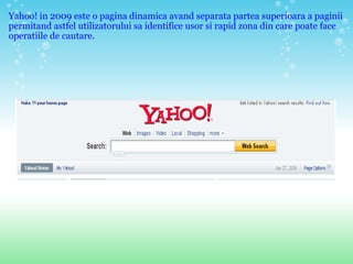 Yahoo! in 2009 este o pagina dinamica avand separata partea superioara a paginii permitand astfel utilizatorului sa identifice usor si rapid zona din care poate face operatiile de cautare. 