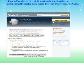 Utilizatorul beneficiaza de posibilitatea instalarii unui toolbar de instrumente astfel incat sa poata accesa direct din browser serviciile Yahoo.  