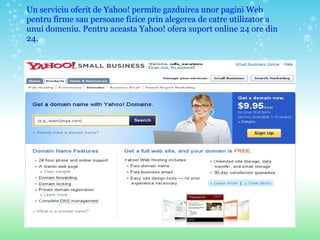 Un serviciu oferit de Yahoo! permite gazduirea unor pagini Web pentru firme sau persoane fizice prin alegerea de catre utilizator a unui domeniu. Pentru aceasta Yahoo! ofera suport online 24 ore din 24.  