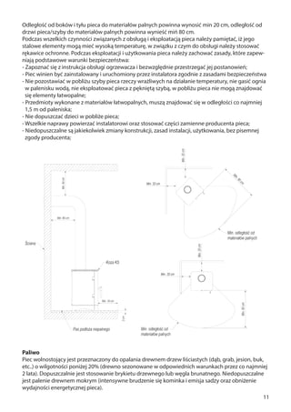 11
Odległość od boków i tyłu pieca do materiałów palnych powinna wynosić min 20 cm, odległość od
drzwi pieca/szyby do materiałów palnych powinna wynieść miń 80 cm.
Podczas wszelkich czynności związanych z obsługą i eksploatacją pieca należy pamiętać, iż jego
stalowe elementy mogą mieć wysoką temperaturę, w związku z czym do obsługi należy stosować
rękawice ochronne. Podczas eksploatacji i użytkowania pieca należy zachować zasady, które zapew-
niają podstawowe warunki bezpieczeństwa:
- Zapoznać się z instrukcja obsługi ogrzewacza i bezwzględnie przestrzegać jej postanowień;
- Piec winien być zainstalowany i uruchomiony przez instalatora zgodnie z zasadami bezpieczeństwa
- Nie pozostawiać w pobliżu szyby pieca rzeczy wrażliwych na działanie temperatury, nie gasić ognia
w palenisku wodą, nie eksploatować pieca z pękniętą szybą, w pobliżu pieca nie mogą znajdować
się elementy łatwopalne;
- Przedmioty wykonane z materiałów łatwopalnych, muszą znajdować się w odległości co najmniej
1,5 m od paleniska;
- Nie dopuszczać dzieci w pobliże pieca;
- Wszelkie naprawy powierzać instalatorowi oraz stosować części zamienne producenta pieca;
- Niedopuszczalne są jakiekolwiek zmiany konstrukcji, zasad instalacji, użytkowania, bez pisemnej
zgody producenta;
Paliwo
Piec wolnostojący jest przeznaczony do opalania drewnem drzew liściastych (dąb, grab, jesion, buk,
etc..) o wilgotności poniżej 20% (drewno sezonowane w odpowiednich warunkach przez co najmniej
2 lata). Dopuszczalnie jest stosowanie brykietu drzewnego lub węgla brunatnego. Niedopuszczalne
jest palenie drewnem mokrym (intensywne brudzenie się kominka i emisja sadzy oraz obniżenie
wydajności energetycznej pieca).
 