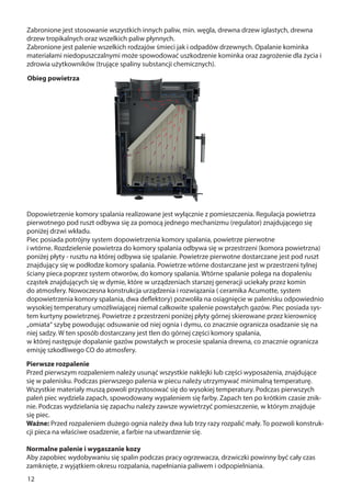 12
Pierwsze rozpalenie
Przed pierwszym rozpaleniem należy usunąć wszystkie naklejki lub części wyposażenia, znajdujące
się w palenisku. Podczas pierwszego palenia w piecu należy utrzymywać minimalną temperaturę.
Wszystkie materiały muszą powoli przystosować się do wysokiej temperatury. Podczas pierwszych
paleń piec wydziela zapach, spowodowany wypaleniem się farby. Zapach ten po krótkim czasie znik-
nie. Podczas wydzielania się zapachu należy zawsze wywietrzyć pomieszczenie, w którym znajduje
się piec.
Ważne: Przed rozpaleniem dużego ognia należy dwa lub trzy razy rozpalić mały. To pozwoli konstruk-
cji pieca na właściwe osadzenie, a farbie na utwardzenie się.
Normalne palenie i wygaszanie kozy
Aby zapobiec wydobywaniu się spalin podczas pracy ogrzewacza, drzwiczki powinny być cały czas
zamknięte, z wyjątkiem okresu rozpalania, napełniania paliwem i odpopielniania.
Zabronione jest stosowanie wszystkich innych paliw, min. węgla, drewna drzew iglastych, drewna
drzew tropikalnych oraz wszelkich paliw płynnych.
Zabronione jest palenie wszelkich rodzajów śmieci jak i odpadów drzewnych. Opalanie kominka
materiałami niedopuszczalnymi może spowodować uszkodzenie kominka oraz zagrożenie dla życia i
zdrowia użytkowników (trujące spaliny substancji chemicznych).
Dopowietrzenie komory spalania realizowane jest wyłącznie z pomieszczenia. Regulacja powietrza
pierwotnego pod ruszt odbywa się za pomocą jednego mechanizmu (regulator) znajdującego się
poniżej drzwi wkładu.
Piec posiada potrójny system dopowietrzenia komory spalania, powietrze pierwotne
i wtórne. Rozdzielenie powietrza do komory spalania odbywa się w przestrzeni (komora powietrzna)
poniżej płyty - rusztu na której odbywa się spalanie. Powietrze pierwotne dostarczane jest pod ruszt
znajdujący się w podłodze komory spalania. Powietrze wtórne dostarczane jest w przestrzeni tylnej
ściany pieca poprzez system otworów, do komory spalania. Wtórne spalanie polega na dopaleniu
cząstek znajdujących się w dymie, które w urządzeniach starszej generacji uciekały przez komin
do atmosfery. Nowoczesna konstrukcja urządzenia i rozwiązania ( ceramika Acumotte, system
dopowietrzenia komory spalania, dwa deflektory) pozwoliła na osiągnięcie w palenisku odpowiednio
wysokiej temperatury umożliwiającej niemal całkowite spalenie powstałych gazów. Piec posiada sys-
tem kurtyny powietrznej. Powietrze z przestrzeni poniżej płyty górnej skierowane przez kierownicę
„omiata“ szybę powodując odsuwanie od niej ognia i dymu, co znacznie ogranicza osadzanie się na
niej sadzy. W ten sposób dostarczany jest tlen do górnej części komory spalania,
w której następuje dopalanie gazów powstałych w procesie spalania drewna, co znacznie ogranicza
emisję szkodliwego CO do atmosfery.
Obieg powietrza
 