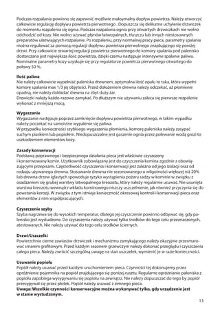 13
Podczas rozpalania powinno się zapewnić możliwie maksymalny dopływ powietrza. Należy otworzyć
całkowicie regulację dopływu powietrza pierwotnego . Dopuszcza się delikatne uchylenie drzwiczek
do momentu rozpalenia się ognia. Podczas rozpalania ognia przy otwartych drzwiczkach nie wolno
odchodzić od kozy. Nie wolno używać płynów łatwopalnych, tłuszczu lub innych niestosownych
preparatów ułatwiających rozpalanie. Po rozpaleniu, przy normalnej pracy pieca, parametry spalania
można regulować za pomocą regulacji dopływu powietrza pierwotnego znajdującego się poniżej
drzwi. Przy całkowicie otwartej regulacji powietrza pierwotnego do komory spalania pod palenisko
dostarczana jest największa ilość powietrza, dzięki czemu następuje intensywne spalanie paliwa.
Nominalne parametry kozy uzyskuje się przy regulatorze powietrza pierwotnego otwartego do
połowy 50 %.
Ilość paliwa
Nie należy całkowicie wypełniać paleniska drewnem, optymalna ilość opału to taka, która wypełni
komorę spalania max 1/3 jej objętości. Przed dołożeniem drewna należy odczekać, aż płomienie
opadną, nie należy dokładać drewna na zbyt duży żar.
Drzwiczki należy każdo-razowo zamykać. Po dłuższym nie używaniu zaleca się pierwsze rozpalenie
wykonać z mniejszą mocą.
Wygaszanie
Wygaszanie następuje poprzez zamknięcie dopływu powietrza pierwotnego, w takim wypadku
należy poczekać na samoistne wypalenie się paliwa.
W przypadku konieczności szybkiego wygaszenia płomienia, komorę paleniska należy zasypać
suchym piaskiem lub popiołem. Niedopuszczalne jest gaszenie ognia przez polewanie wodą grozi to
uszkodzeniem elementów kozy.
Zasady konserwacji
Podstawą poprawnego i bezpiecznego działania pieca jest właściwie czyszczony
i konserwowany komin. Użytkownik zobowiązany jest do czyszczenia komina zgodnie z obowią-
zującymi przepisami. Częstotliwość czyszczenia i konserwacji jest zależna od jego izolacji oraz od
rodzaju używanego drewna. Stosowanie drewna nie sezonowanego o wilgotności większej niż 20%
lub drewna drzew iglastych spowoduje ryzyko wystąpienia pożaru sadzy w kominie w związku z
osadzaniem się grubej warstwy łatwopalnego kreozotu, który należy regularnie usuwać. Nie usunięta
warstwa kreozotu wewnątrz wkładu kominowego niszczy uszczelnienie, jak również przyczynia się do
powstania korozji. W związku z tym istnieje konieczność okresowej kontroli i konserwacji pieca oraz
elementów z nim współpracujących.
Czyszczenie szyby
Szyba nagrzewa się do wysokich temperatur, dlatego jej czyszczenie powinno odbywać się, gdy pa-
lenisko jest wystudzone. Do czyszczenia należy używać tylko środków do tego celu przeznaczonych,
atestowanych. Nie należy używać do tego celu środków ściernych.
Drzwi/Uszczelki
Powierzchnie cierne zawiasów drzwiczek i mechanizmu zamykającego należy okazyjnie przesmaro-
wać smarem grafitowym. Przed każdym sezonem grzewczym należy dokonać przeglądu i czyszczenia
całego pieca. Należy zwrócić szczególną uwagę na stan uszczelek, wymienić je w razie konieczności.
Usuwanie popiołu
Popiół należy usuwać przed każdym uruchomieniem pieca. Czynności tej dokonujemy przez
opróżnienie pojemnika na popiół znajdującego się poniżej rusztu. Regularne opróżnianie paleniska z
popiołu zapobiega wysypywaniu się popiołu na zewnątrz. Nie należy dopuszczać do tego by popiół
przesypywał się przez płotek. Popiół należy usuwać z zimnego pieca.
Uwaga: Wszelkie czynności konserwacyjne można wykonywać tylko, gdy urządzenie jest
w stanie wystudzonym.
 