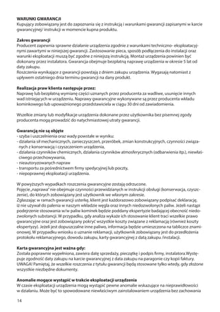 14
WARUNKI GWARANCJI
Kupujący zobowiązany jest do zapoznania się z instrukcją i warunkami gwarancji zapisanymi w karcie
gwarancyjnej/ instrukcji w momencie kupna produktu.
Zakres gwarancji
Producent zapewnia sprawne działanie urządzenia zgodnie z warunkami techniczno- eksploatacyj-
nymi zawartymi w niniejszej gwarancji. Zastosowanie pieca, sposób podłączenia do instalacji oraz
warunki eksploatacji muszą być zgodne z niniejszą instrukcją. Montaż urządzenia powinien być
dokonany przez instalatora. Gwarancja obejmuje bezpłatną naprawę urządzenia w okresie 5 lat od
daty zakupu.
Roszczenia wynikające z gwarancji powstają z dniem zakupu urządzenia. Wygasają natomiast z
upływem ostatniego dnia terminu gwarancji na dany produkt.
Realizacja praw klienta następuje przez:
Naprawę lub bezpłatną wymianę części uznanych przez producenta za wadliwe, usunięcie innych
wad istniejących w urządzeniu. Naprawy gwarancyjne wykonywane są przez producenta wkładu
kominkowego lub upoważnionego przedstawiciela w ciągu 30 dni od zawiadomienia.
Wszelkie zmiany lub modyfikacje urządzenia dokonane przez użytkownika bez pisemnej zgody
producenta mogą prowadzić do natychmiastowej utraty gwarancji.
Gwarancją nie są objęte
- szyba i uszczelnienia oraz wady powstałe w wyniku:
- działania sił mechanicznych, zanieczyszczeń, przeróbek, zmian konstrukcyjnych, czynności związa-
nych z konserwacją i czyszczeniem urządzenia,
- działania czynników chemicznych, działania czynników atmosferycznych (odbarwienia itp.), niewłaś-
ciwego przechowywania,
- nieautoryzowanych napraw
- transportu za pośrednictwem firmy spedycyjnej lub poczty,
- niepoprawnej eksploatacji urządzenia.
W powyższych wypadkach roszczenia gwarancyjne zostają odrzucone.
Pojęcie„naprawa”nie obejmuje czynności przewidzianych w instrukcji obsługi (konserwacja, czyszc-
zenie), do których zobowiązany jest użytkownik we własnym zakresie.
Zgłaszając w ramach gwarancji usterkę, klient jest każdorazowo zobowiązany podpisać deklarację,
iż nie używał do palenia w naszym wkładzie węgla oraz innych niedozwolonych paliw. Jeżeli nastąpi
podejrzenie stosowania w/w paliw kominek będzie poddany ekspertyzie badającej obecność niedo-
zwolonych substancji. W przypadku, gdy analiza wykaże ich stosowanie klient traci wszelkie prawo
gwarancyjne oraz jest zobowiązany pokryć wszystkie koszty związane z reklamacją (również koszty
ekspertyzy). Jeżeli jest dopuszczalne inne paliwo, informacja będzie umieszczona na tabliczce znami-
onowej. W przypadku wniosku o uznanie reklamacji, użytkownik zobowiązany jest do przedłożenia
protokołu reklamacyjnego, dowodu zakupu, karty gwarancyjnej z datą zakupu /instalacji.
Karta gwarancyjna jest ważna gdy:
Została poprawnie wypełniona, zawiera datę sprzedaży, pieczątkę i podpis firmy, instalatora.Wystę-
puje zgodność daty zakupu na karcie gwarancyjnej z data zakupu na paragonie czy kopii faktury.
UWAGA! Pamiętaj, że wszelkie roszczenia z tytułu gwarancji będą stosowane tylko wtedy, gdy złożone
wszystkie niezbędne dokumenty.
Anomalie mogące wystąpić w trakcie eksploatacji urządzenia
W czasie eksploatacji urządzenia mogą wystąpić pewne anomalie wskazujące na nieprawidłowości
w działaniu. Może być to spowodowane niewłaściwym zainstalowaniem urządzenia bez zachowania
 