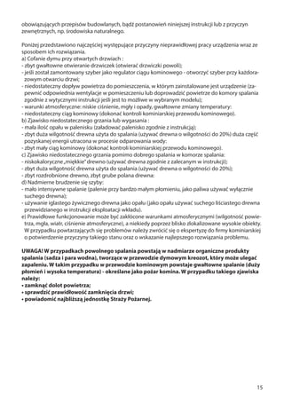 15
obowiązujących przepisów budowlanych, bądź postanowień niniejszej instrukcji lub z przyczyn
zewnętrznych, np. środowiska naturalnego.
Poniżej przedstawiono najczęściej występujące przyczyny nieprawidłowej pracy urządzenia wraz ze
sposobem ich rozwiązania.
a) Cofanie dymu przy otwartych drzwiach :
- zbyt gwałtowne otwieranie drzwiczek (otwierać drzwiczki powoli);
- jeśli został zamontowany szyber jako regulator ciągu kominowego - otworzyć szyber przy każdora-
zowym otwarciu drzwi;
- niedostateczny dopływ powietrza do pomieszczenia, w którym zainstalowane jest urządzenie (za-
pewnić odpowiednia wentylacje w pomieszczeniu lub doprowadzić powietrze do komory spalania
zgodnie z wytycznymi instrukcji jeśli jest to możliwe w wybranym modelu);
- warunki atmosferyczne: niskie ciśnienie, mgły i opady, gwałtowne zmiany temperatury:
- niedostateczny ciąg kominowy (dokonać kontroli kominiarskiej przewodu kominowego).
b) Zjawisko niedostatecznego grzania lub wygasania :
- mała ilość opału w palenisku (załadować palenisko zgodnie z instrukcją);
- zbyt duża wilgotność drewna użyta do spalania (używać drewna o wilgotności do 20%) duża część
pozyskanej energii utracona w procesie odparowania wody:
- zbyt mały ciąg kominowy (dokonać kontroli kominiarskiej przewodu kominowego).
c) Zjawisko niedostatecznego grzania pomimo dobrego spalania w komorze spalania:
- niskokaloryczne„miękkie”drewno (używać drewna zgodnie z zalecanym w instrukcji);
- zbyt duża wilgotność drewna użyta do spalania (używać drewna o wilgotności do 20%);
- zbyt rozdrobnione drewno, zbyt grube polana drewna:
d) Nadmierne brudzenie się szyby:
- mało intensywne spalanie (palenie przy bardzo małym płomieniu, jako paliwa używać wyłącznie
suchego drewna);
- używanie iglastego żywicznego drewna jako opału (jako opału używać suchego liściastego drewna
przewidzianego w instrukcji eksploatacji wkładu).
e) Prawidłowe funkcjonowanie może być zakłócone warunkami atmosferycznymi (wilgotność powie-
trza, mgła, wiatr, ciśnienie atmosferyczne), a niekiedy poprzez blisko zlokalizowane wysokie obiekty.
W przypadku powtarzających się problemów należy zwrócić się o ekspertyzę do firmy kominiarskiej
o potwierdzenie przyczyny takiego stanu oraz o wskazanie najlepszego rozwiązania problemu.
UWAGA! W przypadkach powolnego spalania powstają w nadmiarze organiczne produkty
spalania (sadza i para wodna), tworzące w przewodzie dymowym kreozot, który może ulegać
zapaleniu. W takim przypadku w przewodzie kominowym powstaje gwałtowne spalanie (duży
płomień i wysoka temperatura) - określane jako pożar komina. W przypadku takiego zjawiska
należy:
• zamknąć dolot powietrza;
• sprawdzić prawidłowość zamknięcia drzwi;
• powiadomić najbliższą jednostkę Straży Pożarnej.
 