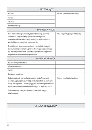 16
Sprzedający
Nazwa: Pieczęć i podpis sprzedawcy;
Adres:
Tel/fax:
Data sprzedaży:
NABYWCA PIECA
Piec wolnostojący winien być zainstalowany zgodnie
z obowiązującymi w kraju przepisami i regułami,
z postanowieniami instrukcji obsługi przez instalatora
posiadającego stosowne uprawnienia.
Oświadczam, iż po zapoznaniu się z instrukcją obsługi
i warunkami gwarancji, w przypadku niezastosowania się
do postanowień w nich zawartych producent nie ponosi
odpowiedzialności z tytułu gwarancji.
Data i czytelny podpis nabywcy;
INSTALATOR PIECA
Nazwa firmy instalatora:
Adres instalatora:
Tel/fax:
Data uruchomienia:
Potwierdzam, iż zainstalowany przez moją firmę piec
wolnostojący, spełnia wymogi instrukcji obsługi, zainstalo-
wany jest zgodnie z obowiązującymi normami przedmioto-
wymi, przepisami prawa budowlanego, przepisami ppoż.
Zainstalowany piec jest gotowy do bezpiecznego
użytkowania.
Pieczęć i podpis instalatora;
Usługa serwisowa
 