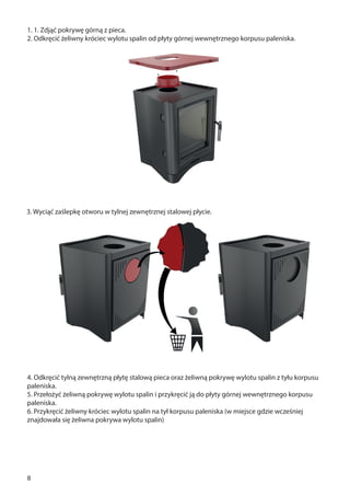 8
1. 1. Zdjąć pokrywę górną z pieca.
2. Odkręcić żeliwny króciec wylotu spalin od płyty górnej wewnętrznego korpusu paleniska.
4. Odkręcić tylną zewnętrzną płytę stalową pieca oraz żeliwną pokrywę wylotu spalin z tyłu korpusu
paleniska.
5. Przełożyć żeliwną pokrywę wylotu spalin i przykręcić ją do płyty górnej wewnętrznego korpusu
paleniska.
6. Przykręcić żeliwny króciec wylotu spalin na tył korpusu paleniska (w miejsce gdzie wcześniej
znajdowała się żeliwna pokrywa wylotu spalin)
3. Wyciąć zaślepkę otworu w tylnej zewnętrznej stalowej płycie.
 