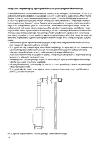 10
Rys. 5. Sposób wyprowadzenia koncentrycznego systemu kominowego
Podłączenie urządzenia przy wykorzystaniu koncentrycznego systemu kominowego
Przewody koncentryczne można wyprowadzić zarówno przez ścianę jak i dach budynku. W obu przy-
padkach należy przestrzegać obowiązującego w danym regionie prawa budowlanego. Maksymalna
długość przewodu kominowego nie powinna przekraczać 12 metrów. Należy przy tym pamiętać,
że kolano 90° przeliczane jest jako odcinek 2 metrowy, natomiast kolano 45° odpowiada odcinkowi
koncentrycznemu o długości 1 metra. Zalecane jest wyprowadzenie przewodu powietrzno-spalino-
wego przez ścianę budynku poprzez zastosowanie 1 metrowego odcinka pionowego, kolanka 90° i
maksymalnie 3 metrowego odcinka poziomego. Dla wkładu wykorzystującego palnik liniowy zasila-
ny gazem LPG zaleca się zastosowanie 1 metrowego odcinka pionowego, kolanka 90º i maksymalnie
2 metrowego odcinka poziomego. Połączenie pomiędzy urządzeniem, a przewodem koncentrycz-
nym należy uszczelnić za pomocą sylikonu wysokotemperaturowego. Wszystkie kanały nie mogą być
izolowane. W przypadku wyprowadzenia przewodu kominowego przez ścianę zewnętrzną budynku
należy:
•	 Zamontować system zgodnie z obowiązującymi przepisami z uwzględnieniem wszelkich utrud-
nień związanych z parciem wiatru na terminal.
•	W przypadku ściany łatwopalnej zapewnić dodatkowy odstęp 5 cm pomiędzy ścianą a zewnętrzną
powierzchnią przewodu koncentrycznego. Pozostałą przestrzeń uzupełnić izolacją termiczną
zabezpieczającą dodatkowo przed przedostawaniem się wilgoci do budynku.
•	Jeżeli przewód kominowy znajduje się w pobliżu ścian palnych zabezpieczyć je za pomocą izolacji
termicznej w odległości minimum 25 cm.
•	Montaż systemu koncentrycznego rozpocząć od instalacji na wylocie kominka jednometrowego
odcinka pionowego (minimalna wysokość).
•	Poszczególne elementy systemu połączyć ze sobą za pomocą specjalnych opasek zapewniających
odpowiednią szczelność.
•	W przypadku konieczności, poszczególne elementy systemu koncentrycznego ustabilizować za
pomocą uchwytów ściennych.
 