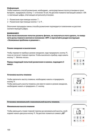 100
Информация
Чтобы изменить способ разжигания, необходимо , непосредственно после установки в пульт
батареек , придержать кнопку ￼ в течении 10 сек. На дисплее появится мигающий символ « ON
» и мигающая цифра, отвечающая актуальной установке.
1 – Разжигание при помощи кнопки ￼ .
2 – Разжигание при помощи кнопок и ￼ .
Окончание процедуры смены способа разжигания подтвердится появлением на дисплее
соответствующей цифры.
ВНИМАНИЕ!!!
Если после нескольких попыток разжечь фитиль, не получиться этого сделать, то повер-
ните ручку главного вентиля в положение «OFF» и прочитайте раздел инструкции
« Возможные проблемы и решения ».
Установка минимальной и максимальной высоты пламени.
Минимальная высота пламени
Чтобы уменьшить пламя главной горелки до минимальной высоты, необ-
ходимо нажать два раза кнопку . На дисплее появиться символ „LO”
￼
Установка высоты пламени
Чтобы увеличить высоту пламени, необходимо нажать и придержать
кнопку ￼ .
Чтобы уменьшить высоту пламени, или ввести камин в режим ожидания,
необходимо нажать и придержать кнопку.
Режим ожидания и выключения
Чтобы перевести прибор в режим ожидания, надо придержать кнопку ,
пока не погаснет главная горелка. Чтобы выключить прибор, надо нажать
кнопку . Фитиль погасн.
Перед следующей попыткой разжигания в камине, подождите 5
минут.
 