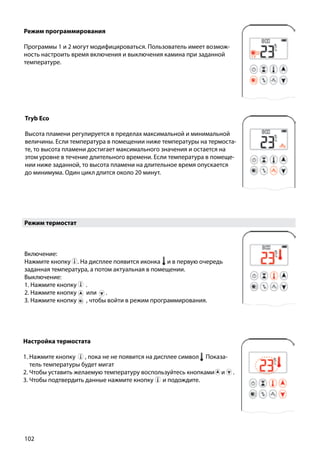 102
Режим термостат
Включение:
Нажмите кнопку . На дисплее появится иконка и в первую очередь
заданная температура, а потом актуальная в помещении.
Выключение:
1. Нажмите кнопку ￼ .
2. Нажмите кнопку или ￼ .
3. Нажмите кнопку , чтобы войти в режим программирования.
Режим программирования
Программы 1 и 2 могут модифицироваться. Пользователь имеет возмож-
ность настроить время включения и выключения камина при заданной
температуре.
￼
Tryb Eco
Высота пламени регулируется в пределах максимальной и минимальной
величины. Если температура в помещении ниже температуры на термоста-
те, то высота пламени достигает максимального значения и остается на
этом уровне в течение длительного времени. Если температура в помеще-
нии ниже заданной, то высота пламени на длительное время опускается
до минимума. Один цикл длится около 20 минут.
￼
Настройка термостата
1. Нажмите кнопку , пока не не появится на дисплее символ Показа-
тель температуры будет мигат
2. Чтобы уставить желаемую температуру воспользуйтесь кнопками и .
3. Чтобы подтвердить данные нажмите кнопку ￼ и подождите.
 