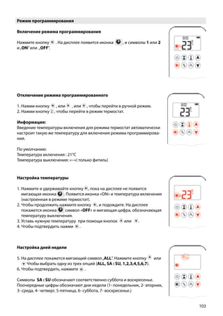 103
Режим программирования
Включение режима программирования
Нажмите кнопку ￼ . на дисплее появится иконка ￼ , и символы 1 или 2
и„ON”или „OFF”.
Отключение режима программированного
1. Нажми кнопку , или , или , чтобы перейти в ручной режим.
2. Нажми кнопку , чтобы перейти в режим термостат.
Информация:
Введение температуры включения для режима термостат автоматически
настроит такую же температуру для включения режима программирова-
ния.
По умолчанию:
Температура включения : 21°C
Температура выключения: «--»( только фитиль)
Настройка температуры
1. Нажмите и удерживайте кнопку , пока на дисплее не появится
мигающая иконка . Появится иконка «ON» и температура включения
	 (настроенная в режиме термостат).
2. Чтобы продолжить нажмите кнопку , и подождите. На дисплее
покажется иконка символ «OFF» и мигающая цифра, обозначающая
температуру выключения.
3. Уставь нужную температуру при помощи кнопок или .
4. Чтобы подтвердить нажми ￼ .
Настройка дней недели
5. На дисплее покажется мигающий символ„ALL”. Нажмите кнопку  ￼ или
￼ Чтобы выбрать одну из трех опций (ALL, SA : SU, 1,2,3,4,5,6,7).
6. Чтобы подтвердить, нажмите ￼ .
Символы SA : SU обозначают соответственно суббота и воскресенье.
Поочередные цифры обозначают дни недели (1- понедельник, 2- вторник,
3- среда, 4- четверг, 5-пятница, 6- суббота, 7- воскресенье.)
 