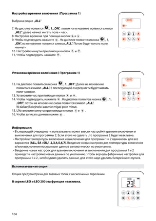 104
Настройка времени включения (Программа 1)
Выбрана опция „ALL”
7. На дисплее появится ￼ , 1,„ON”, потом на мгновение появится символ
„ALL”. далее начнет мигать поле « час».
8. Настройка времени при помощи кнопок и ￼ .
9. Чтобы подтвердить нажмите ￼ . На дисплее появится иконка ￼ , 1,
„ON”, на мгновение появится символ„ALL”. Потом будет мигать поле
«минут»
10. Настройте минуты при помощи кнопок и￼ .
11. Чтобы подтвердить нажмите ￼ .
Установка времени включения ( Программа 1)
12. На дисплее появиться иконка ￼ , 1,„OFF”, Далее на мгновение
появиться символ „ALL”. В последующей очередности будет мигать
поле часовое.
13. Установите час при помощи кнопок и .
14. Чтобы подтвердить, нажмите ￼ . На дисплее появится иконка  ￼ , 1,
„OFF”, потом на мгновение снова появится символ „ALL”.
	 W dalszej kolejności zacznie migać pole minut.
15. UУстановите минуты при помощи кнопок и .
16. Чтобы записать данные нажми .
Информация:
•	В следующей очередности пользователь может ввести настройку времени включения и
выключения для программы 2. Если этого не сделать , то программа 2 будет неактивна.
•	Настройки температуры включения и выключения для программ 1 и 2 одинаковы для все
вариантов (ALL, SA : SU,1,2,3,4,5,6,7). Введение новых настроек для температуры включения
и/или выключения настраивает данные автоматически по умолчанию.
•	Введение новых настроек для времени включения и выключения для программы 1 и 2
приведет к настройке новых данных по умолчанию. Чтобы вернуть фабричные настройки для
программы 1 и 2 , необходимо удалить данные, для этого надо удалить батарейки из пульта.
Вспомогательная опция
Опция предусмотрена для газовых топок с несколькими горелками.
В сериях LEO и LEO 200 эта функция неактивна.
 