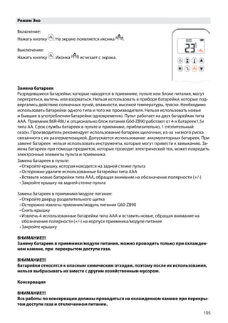 105
Режим Эко
Включение:
Нажать кнопку . На экране появляется иконка .
Выключение:
Нажать кнопку . Иконка исчезает с экрана.
Замена батареек в пульте:
•	Откройте крышку, которая находится на задней стенке пульта
•	Осторожно удалите использованные батарейки типа ААА
•	Вставьте новые батарейки типа ААА, обращая внимание на обозначение полярности (+/-)
•	Закройте крышку на задней стенке пульта
Замена батареек в приемнике/модуле питания:
•	Откройте дверцу разделительного щитка
•	Осторожно извлечь приемник/модуль питания G60-ZB90
•	Снять крышку
•	Извлечь 4 использованные батарейки типа ААА и вставить новые, обращая внимание на
обозначение полярности (+/-) на корпусе приемника/модуле питания
•	Закройте крышку
ВНИМАНИЕ!!!
Замену батареек в приемнике/модуле питания, можно проводить только при охлажден-
ном камине, при перекрытом доступе газа.
ВНИМАНИЕ!!!
Батарейки относятся к опасным химическим отходам, поэтому после их использования,
нельзя выбрасывать их вместе с другим хозяйственным мусором.
Консервация
ВНИМАНИЕ!!!
Все работы по консервации должны проводиться на охлажденном камине при перекры-
том доступе газа и отключенном питании.
Замена батареек
Разрядившиеся батарейки, которые находятся в приемнике, пульте или блоке питания, могут
перегреться, вытечь, или взорваться. Нельзя использовать в приборе батарейки, которые под-
вергались действию солнечных лучей, влажности, высокой температуры, тряске. Необходимо
использовать батарейки одного типа и того же производителя. Нельзя использовать новые
и бывшие в употреблении батарейки одновременно. Пульт работает на двух батарейках типа
ААА. Приемник B6R-R8U и опционально блок питания G60-ZB90 работают от 4-х батареек1,5v
типа АА. Срок службы батареек в пульте и приемнике, приблизительно, 1 отопительный
сезон. Производитель рекомендует использование батареек щелочных, из-за низкого риска
связанного с их разгерметизацией. Допускается использование аккумуляторных батареек. При
замене батареек нельзя использовать инструменты, которые могут привести к замыканию. За-
мена батареек при помощи предметов, которые проводят электрический ток, может повредить
электронные элементы пульта и приемника.
 
