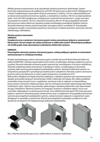 11
Rys. 6. Montaż sterownika gazu wraz z odbiornikiem w skrzynce rozdzielczej
Wkłady gazowe przystosowane są do specjalnego zasilania powietrzno spalinowego. System
kominowy wykorzystywany do podłączenia serii LEO 100 oparty jest na elementach składających się
z dwóch współosiowych przewodów z których zewnętrzny o średnicy 150 mm odpowiedzialny jest
za dostarczanie powietrza do komory spalania, a wewnętrzny o średnicy 100 mm za odprowadzanie
spalin. Seria LEO 200 współpracuje z analogicznym systemem koncentrycznym z czego wewnętrz-
ny przewód ma średnicę 130 mm, natomiast zewnętrzny 200 mm. W obu przypadkach przewód
koncentryczny należy zakończyć specjalną nasadą umożliwiającą prawidłowe działanie systemu.
Wszystkie elementy zestawu powinny posiadać wymagane atesty i certyfikaty CE. W przypadku
wystąpienia skroplin w przewodzie powietrzno-kominowym instalator powinien zastosować element
odwadniający (odkraplacz).
Montaż systemu sterowania
UWAGA!!!
Urządzenie wraz z systemem sterowania gazem można zamontować jedynie w ustawieniach
fabrycznych. Na tym etapie nie należy instalować w odbiorniku baterii. Wcześniejsze podłącze-
nie źródła prądu może spowodować uszkodzenie elektroniki systemu.
UWAGA!!!
Poszczególne elementy systemu sterowania gazem, należy podłączyć zgodnie ze schematami
zamieszczonymi w niniejszej instrukcji.
W skład standardowego systemu sterowania gazem wchodzi sterownik Metrik Maxitrol GV60 oraz
odbiornik B6R-R8U z którego wyprowadzona jest antena umożliwiająca obsługę urządzenia za pomo-
cą pilota. Elementy zdalnego sterowania gazem powinny być zainstalowane w skrzynce rozdzielczej.
Skrzynkę rozdzielczą należy zamontować w dostępnym miejscu umożliwiającym ewentualną
naprawę, bądź wymianę poszczególnych podzespołów systemu. Narażenie elektroniki systemu na
temperaturę powyżej 60°C spowoduje jej nieodwracalne uszkodzenie. Elementy systemu sterowania
powinny zostać zainstalowane w miejscu gdzie temperatura nie przekracza 25°C.
Maksymalna odległość pomiędzy skrzynką rozdzielczą, a wkładem gazowym jest wyznaczona przez
długość przewodów łączących sterownik gazu GV60 z elektrodą i termoparą. Nie należy przedłużać
przewodów dostarczonych wraz z urządzeniem, ponieważ może to wpłynąć na nieprawidłową
pracę systemu sterowania. Należy pamiętać, aby nie umieszczać przewodu zapłonowego zbyt blisko
metalowych części. Stykanie się przewodu zapłonowego z obudową odbiornika może doprowadzić
do jego uszkodzenia. Elementy systemu nie mogą być narażone na działanie wilgoci, kurzu oraz
czynników wpływających na powstawanie korozji. Seria wkładów kominkowych LEO może pracować
jedynie z systemem sterowania gazem dostarczonym wraz z urządzeniem. W przypadku konieczności
wymiany poszczególnych podzespołów systemu, należy korzystać wyłącznie z oryginalnych części
dostępnych w sprzedaży u producenta. Wtyczki poszczególnych przewodów są dobrane w taki
sposób, by nie dopuścić do niepoprawnego połączenie podzespołów.
 