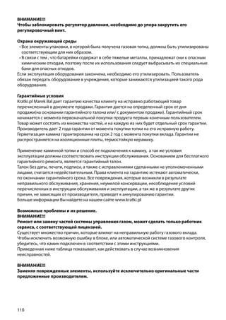110
ВНИМАНИЕ!!!
Чтобы заблокировать регулятор давления, необходимо до упора закрутить его
регулировочный винт.
Охрана окружающей среды
•	Все элементы упаковки, в которой была получена газовая топка, должны быть утилизированы
соответствующим для них образом.
•	В связи с тем , что батарейки содержат в себе тяжелые металлы, принадлежат они к опасным
химическим отходам, поэтому после их использования следует выбрасывать их специальные
баки для опасных отходов.
Если эксплуатация оборудования закончена, необходимо его утилизировать. Пользователь
обязан передать оборудование в учреждения, которые занимаются утилизацией такого рода
оборудования.
Гарантийные условия
Kratki.pl Marek Bal дает гарантию качества клиенту на исправно работающий товар
перечисленный в документе продажи. Гарантия дается на определенный срок от дня
продажи(на основании гарантийного талона или/ с документом продажи). Гарантийный срок
начинается с момента первоначальной покупки продукта первым конечным пользователем.
Товар может состоять из множества частей, и на каждую из них будет отдельный срок гарантии.
Производитель дает 2 года гарантии от момента покупки топки на его исправную работу.
Герметизация камина гарантированна на срок 2 год с момента покупки вклада. Гарантии не
распространяется на изоляционные плиты, термостойкую керамику.
Применение каминной топки и способ ее подключения к камину, а так же условия
эксплуатации должны соответствовать инструкции обслуживания. Основанием для бесплатного
гарантийного ремонта, является гарантийный талон.
Талон без даты, печати, подписи, а также с исправлениями сделанными не уполномоченными
лицами, считается недействительным. Права клиента на гарантию истекают автоматически,
по окончании гарантийного срока. Все повреждения, которые возникли в результате
неправильного обслуживания, хранения, неумелой консервации, несоблюдение условий
перечисленных в инструкции обслуживания и эксплуатации, а так же в результате других
причин, не зависящих от производителя, приведет к аннулированию гарантии.
Больше информации Вы найдете на нашем сайте www.kratki.pl
Возможные проблемы и их решение.
ВНИМАНИЕ!!!
Ремонт или замену частей системы управления газом, может сделать только работник
сервиса, с соответствующей лицензией.
Существует множество причин, которые влияют на неправильную работу газового вклада.
Чтобы исключить возможную ошибку в блоке, или автоматической системе газового контроля,
убедитесь, что камин подключен в соответствии с этими инструкциями.
Приведенная ниже таблица показывает, как действовать в случае возникновения
неисправностей.
ВНИМАНИЕ!!!
Заменяя поврежденные элементы, используйте исключительно оригинальные части
предложенные производителем.
 