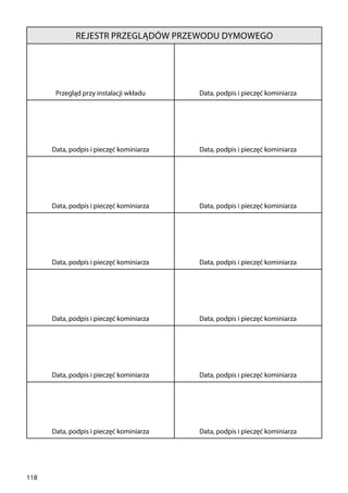 118
Rejestr przeglądów przewodu dymowego
Przegląd przy instalacji wkładu Data, podpis i pieczęć kominiarza
Data, podpis i pieczęć kominiarza Data, podpis i pieczęć kominiarza
Data, podpis i pieczęć kominiarza Data, podpis i pieczęć kominiarza
Data, podpis i pieczęć kominiarza Data, podpis i pieczęć kominiarza
Data, podpis i pieczęć kominiarza Data, podpis i pieczęć kominiarza
Data, podpis i pieczęć kominiarza Data, podpis i pieczęć kominiarza
Data, podpis i pieczęć kominiarza Data, podpis i pieczęć kominiarza
 