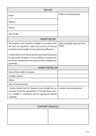 119
SELLER
Name:
Seller’s seal and signature;
Address:
Tel/fax:
Date of sale:
INSERT BUYER
The fireplace insert should be installed in accordance with
the rules and regulations valid in the country, the manual
provisions by the installer having required qualifications.
I hereby declare that having read the operating manual and
the guarantee conditions in case of failure to observe the
provisions included there the producer bears no liability for
guarantee.
Date and legible signature of the
Buyer;
INSERT INSTALLER
Name of the installer’s company:
Installer’s address:
Tel/fax:
Date of commissioning:
I hereby declare that the fireplace insert installed by my
company meets the requirements of the operating manu-
al is installed in compliance with the appropriate relative
standards.
Installer’s seal and signature;
Support Services
 