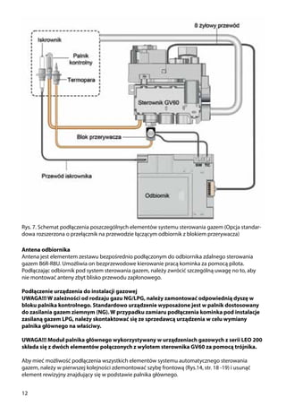 12
Rys. 7. Schemat podłączenia poszczególnych elementów systemu sterowania gazem (Opcja standar-
dowa rozszerzona o przełącznik na przewodzie łączącym odbiornik z blokiem przerywacza)
Antena odbiornika
Antena jest elementem zestawu bezpośrednio podłączonym do odbiornika zdalnego sterowania
gazem B6R-R8U. Umożliwia on bezprzewodowe kierowanie pracą kominka za pomocą pilota.
Podłączając odbiornik pod system sterowania gazem, należy zwrócić szczególną uwagę no to, aby
nie montować anteny zbyt blisko przewodu zapłonowego.
Podłączenie urządzenia do instalacji gazowej
UWAGA!!! W zależności od rodzaju gazu NG/LPG, należy zamontować odpowiednią dyszę w
bloku palnika kontrolnego. Standardowo urządzenie wyposażone jest w palnik dostosowany
do zasilania gazem ziemnym (NG). W przypadku zamiaru podłączenia kominka pod instalacje
zasilaną gazem LPG, należy skontaktować się ze sprzedawcą urządzenia w celu wymiany
palnika głównego na właściwy.
UWAGA!!! Moduł palnika głównego wykorzystywany w urządzeniach gazowych z serii LEO 200
składa się z dwóch elementów połączonych z wylotem sterownika GV60 za pomocą trójnika.
Aby mieć możliwość podłączenia wszystkich elementów systemu automatycznego sterowania
gazem, należy w pierwszej kolejności zdemontować szybę frontową (Rys.14, str. 18 -19) i usunąć
element rewizyjny znajdujący się w podstawie palnika głównego.
 