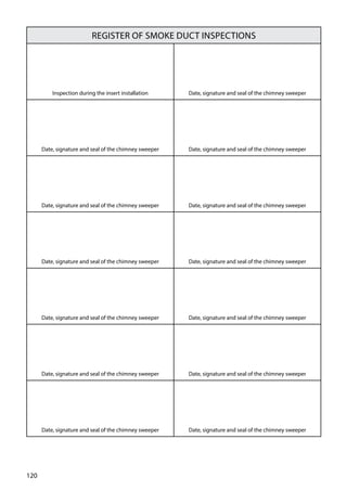120
Register of smoke duct inspections
Inspection during the insert installation Date, signature and seal of the chimney sweeper
Date, signature and seal of the chimney sweeper Date, signature and seal of the chimney sweeper
Date, signature and seal of the chimney sweeper Date, signature and seal of the chimney sweeper
Date, signature and seal of the chimney sweeper Date, signature and seal of the chimney sweeper
Date, signature and seal of the chimney sweeper Date, signature and seal of the chimney sweeper
Date, signature and seal of the chimney sweeper Date, signature and seal of the chimney sweeper
Date, signature and seal of the chimney sweeper Date, signature and seal of the chimney sweeper
 