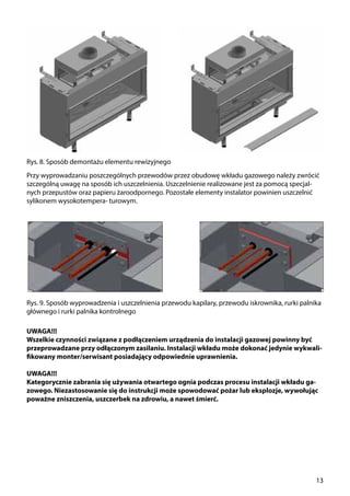 13
Rys. 8. Sposób demontażu elementu rewizyjnego
Rys. 9. Sposób wyprowadzenia i uszczelnienia przewodu kapilary, przewodu iskrownika, rurki palnika
głównego i rurki palnika kontrolnego
Przy wyprowadzaniu poszczególnych przewodów przez obudowę wkładu gazowego należy zwrócić
szczególną uwagę na sposób ich uszczelnienia. Uszczelnienie realizowane jest za pomocą specjal-
nych przepustów oraz papieru żaroodpornego. Pozostałe elementy instalator powinien uszczelnić
sylikonem wysokotempera- turowym.
UWAGA!!!
Wszelkie czynności związane z podłączeniem urządzenia do instalacji gazowej powinny być
przeprowadzane przy odłączonym zasilaniu. Instalacji wkładu może dokonać jedynie wykwali-
fikowany monter/serwisant posiadający odpowiednie uprawnienia.
UWAGA!!!
Kategorycznie zabrania się używania otwartego ognia podczas procesu instalacji wkładu ga-
zowego. Niezastosowanie się do instrukcji może spowodować pożar lub eksplozje, wywołując
poważne zniszczenia, uszczerbek na zdrowiu, a nawet śmierć.
 
