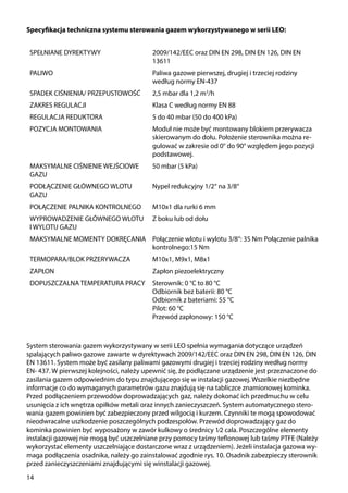 14
System sterowania gazem wykorzystywany w serii LEO spełnia wymagania dotyczące urządzeń
spalających paliwo gazowe zawarte w dyrektywach 2009/142/EEC oraz DIN EN 298, DIN EN 126, DIN
EN 13611. System może być zasilany paliwami gazowymi drugiej i trzeciej rodziny według normy
EN- 437. W pierwszej kolejności, należy upewnić się, że podłączane urządzenie jest przeznaczone do
zasilania gazem odpowiednim do typu znajdującego się w instalacji gazowej. Wszelkie niezbędne
informacje co do wymaganych parametrów gazu znajdują się na tabliczce znamionowej kominka.
Przed podłączeniem przewodów doprowadzających gaz, należy dokonać ich przedmuchu w celu
usunięcia z ich wnętrza opiłków metali oraz innych zanieczyszczeń. System automatycznego stero-
wania gazem powinien być zabezpieczony przed wilgocią i kurzem. Czynniki te mogą spowodować
nieodwracalne uszkodzenie poszczególnych podzespołów. Przewód doprowadzający gaz do
kominka powinien być wyposażony w zawór kulkowy o średnicy 1⁄2 cala. Poszczególne elementy
instalacji gazowej nie mogą być uszczelniane przy pomocy taśmy teflonowej lub taśmy PTFE (Należy
wykorzystać elementy uszczelniające dostarczone wraz z urządzeniem). Jeżeli instalacja gazowa wy-
maga podłączenia osadnika, należy go zainstalować zgodnie rys. 10. Osadnik zabezpieczy sterownik
przed zanieczyszczeniami znajdującymi się winstalacji gazowej.
SPEŁNIANE DYREKTYWY 2009/142/EEC oraz DIN EN 298, DIN EN 126, DIN EN
13611
PALIWO Paliwa gazowe pierwszej, drugiej i trzeciej rodziny
według normy EN-437
SPADEK CIŚNIENIA/ PRZEPUSTOWOŚĆ 2,5 mbar dla 1,2 m3
/h
ZAKRES REGULACJI Klasa C według normy EN 88
REGULACJA REDUKTORA 5 do 40 mbar (50 do 400 kPa)
POZYCJA MONTOWANIA Moduł nie może być montowany blokiem przerywacza
skierowanym do dołu. Położenie sterownika można re-
gulować w zakresie od 0° do 90° względem jego pozycji
podstawowej.
MAKSYMALNE CIŚNIENIE WEJŚCIOWE
GAZU
50 mbar (5 kPa)
PODŁĄCZENIE GŁÓWNEGO WLOTU
GAZU
Nypel redukcyjny 1/2‘‘ na 3/8‘‘
POŁĄCZENIE PALNIKA KONTROLNEGO M10x1 dla rurki 6 mm
WYPROWADZENIE GŁÓWNEGO WLOTU
I WYLOTU GAZU
Z boku lub od dołu
MAKSYMALNE MOMENTY DOKRĘCANIA Połączenie wlotu i wylotu 3/8“: 35 Nm Połączenie palnika
kontrolnego:15 Nm
TERMOPARA/BLOK PRZERYWACZA M10x1, M9x1, M8x1
ZAPŁON Zapłon piezoelektryczny
DOPUSZCZALNA TEMPERATURA PRACY Sterownik: 0 °C to 80 °C
Odbiornik bez baterii: 80 °C
Odbiornik z bateriami: 55 °C
Pilot: 60 °C
Przewód zapłonowy: 150 °C
Specyfikacja techniczna systemu sterowania gazem wykorzystywanego w serii LEO:
 