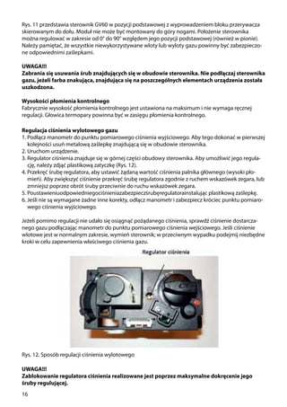 16
Rys. 11 przedstawia sterownik GV60 w pozycji podstawowej z wyprowadzeniem bloku przerywacza
skierowanym do dołu. Moduł nie może być montowany do góry nogami. Położenie sterownika
można regulować w zakresie od 0° do 90° względem jego pozycji podstawowej (również w pionie).
Należy pamiętać, że wszystkie niewykorzystywane wloty lub wyloty gazu powinny być zabezpieczo-
ne odpowiednimi zaślepkami.
UWAGA!!!
Zabrania się usuwania śrub znajdujących się w obudowie sterownika. Nie podłączaj sterownika
gazu, jeżeli farba znakująca, znajdująca się na poszczególnych elementach urządzenia została
uszkodzona.
Wysokości płomienia kontrolnego
Fabrycznie wysokość płomienia kontrolnego jest ustawiona na maksimum i nie wymaga ręcznej
regulacji. Głowica termopary powinna być w zasięgu płomienia kontrolnego.
UWAGA!!!
Zablokowanie regulatora ciśnienia realizowane jest poprzez maksymalne dokręcenie jego
śruby regulującej.
Regulacja ciśnienia wylotowego gazu
1. Podłącz manometr do punktu pomiarowego ciśnienia wyjściowego. Aby tego dokonać w pierwszej
kolejności usuń metalową zaślepkę znajdującą się w obudowie sterownika.
2. Uruchom urządzenie.
3. Regulator ciśnienia znajduje się w górnej części obudowy sterownika. Aby umożliwić jego regula-
cję, należy zdjąć plastikową zatyczkę (Rys. 12).
4. Przekręć śrubę regulatora, aby ustawić żądaną wartość ciśnienia palnika głównego (wysoki pło-
mień). Aby zwiększyć ciśnienie przekręć śrubę regulatora zgodnie z ruchem wskazówek zegara, lub
zmniejsz poprzez obrót śruby przeciwnie do ruchu wskazówek zegara.
5. Poustawieniuodpowiedniegociśnieniazabezpieczśrubęregulatorainstalując plastikową zaślepkę.
6. Jeśli nie są wymagane żadne inne korekty, odłącz manometr i zabezpiecz króciec punktu pomiaro-
wego ciśnienia wyjściowego.
Jeżeli pomimo regulacji nie udało się osiągnąć pożądanego ciśnienia, sprawdź ciśnienie dostarcza-
nego gazu podłączając manometr do punktu pomiarowego ciśnienia wejściowego. Jeśli ciśnienie
wlotowe jest w normalnym zakresie, wymień sterownik; w przeciwnym wypadku podejmij niezbędne
kroki w celu zapewnienia właściwego ciśnienia gazu.
Rys. 12. Sposób regulacji ciśnienia wylotowego
 