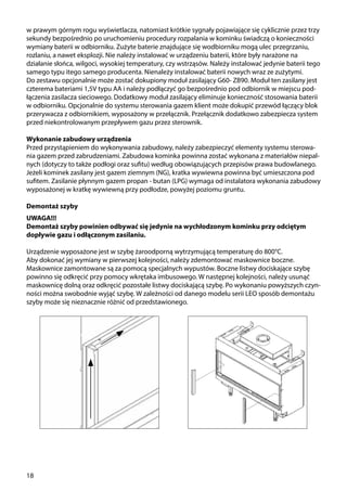 18
w prawym górnym rogu wyświetlacza, natomiast krótkie sygnały pojawiające się cyklicznie przez trzy
sekundy bezpośrednio po uruchomieniu procedury rozpalania w kominku świadczą o konieczności
wymiany baterii w odbiorniku. Zużyte baterie znajdujące się wodbiorniku mogą ulec przegrzaniu,
rozlaniu, a nawet eksplozji. Nie należy instalować w urządzeniu baterii, które były narażone na
działanie słońca, wilgoci, wysokiej temperatury, czy wstrząsów. Należy instalować jedynie baterii tego
samego typu itego samego producenta. Nienależy instalować baterii nowych wraz ze zużytymi.
Do zestawu opcjonalnie może zostać dokupiony moduł zasilający G60- ZB90. Moduł ten zasilany jest
czterema bateriami 1,5V typu AA i należy podłączyć go bezpośrednio pod odbiornik w miejscu pod-
łączenia zasilacza sieciowego. Dodatkowy moduł zasilający eliminuje konieczność stosowania baterii
w odbiorniku. Opcjonalnie do systemu sterowania gazem klient może dokupić przewód łączący blok
przerywacza z odbiornikiem, wyposażony w przełącznik. Przełącznik dodatkowo zabezpiecza system
przed niekontrolowanym przepływem gazu przez sterownik.
Wykonanie zabudowy urządzenia
Przed przystąpieniem do wykonywania zabudowy, należy zabezpieczyć elementy systemu sterowa-
nia gazem przed zabrudzeniami. Zabudowa kominka powinna zostać wykonana z materiałów niepal-
nych (dotyczy to także podłogi oraz sufitu) według obowiązujących przepisów prawa budowlanego.
Jeżeli kominek zasilany jest gazem ziemnym (NG), kratka wywiewna powinna być umieszczona pod
sufitem. Zasilanie płynnym gazem propan - butan (LPG) wymaga od instalatora wykonania zabudowy
wyposażonej w kratkę wywiewną przy podłodze, powyżej poziomu gruntu.
Demontaż szyby
UWAGA!!!
Demontaż szyby powinien odbywać się jedynie na wychłodzonym kominku przy odciętym
dopływie gazu i odłączonym zasilaniu.
Urządzenie wyposażone jest w szybę żaroodporną wytrzymującą temperaturę do 800°C.
Aby dokonać jej wymiany w pierwszej kolejności, należy zdemontować maskownice boczne.
Maskownice zamontowane są za pomocą specjalnych wypustów. Boczne listwy dociskające szybę
powinno się odkręcić przy pomocy wkrętaka imbusowego. W następnej kolejności, należy usunąć
maskownicę dolną oraz odkręcić pozostałe listwy dociskającą szybę. Po wykonaniu powyższych czyn-
ności można swobodnie wyjąć szybę. W zależności od danego modelu serii LEO sposób demontażu
szyby może się nieznacznie różnić od przedstawionego.
 