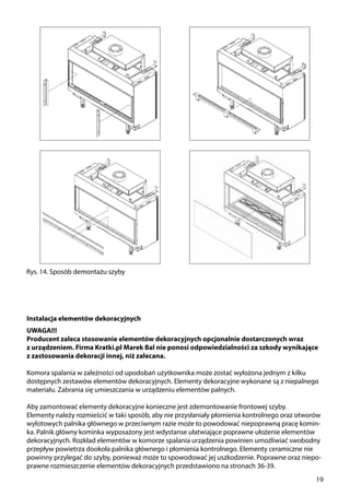 19
Rys. 14. Sposób demontażu szyby
Instalacja elementów dekoracyjnych
UWAGA!!!
Producent zaleca stosowanie elementów dekoracyjnych opcjonalnie dostarczonych wraz
z urządzeniem. Firma Kratki.pl Marek Bal nie ponosi odpowiedzialności za szkody wynikające
z zastosowania dekoracji innej, niż zalecana.
Komora spalania w zależności od upodobań użytkownika może zostać wyłożona jednym z kilku
dostępnych zestawów elementów dekoracyjnych. Elementy dekoracyjne wykonane są z niepalnego
materiału. Zabrania się umieszczania w urządzeniu elementów palnych.
Aby zamontować elementy dekoracyjne konieczne jest zdemontowanie frontowej szyby.
Elementy należy rozmieścić w taki sposób, aby nie przysłaniały płomienia kontrolnego oraz otworów
wylotowych palnika głównego w przeciwnym razie może to powodować niepoprawną pracę komin-
ka. Palnik główny kominka wyposażony jest wdystanse ułatwiające poprawne ułożenie elementów
dekoracyjnych. Rozkład elementów w komorze spalania urządzenia powinien umożliwiać swobodny
przepływ powietrza dookoła palnika głównego i płomienia kontrolnego. Elementy ceramiczne nie
powinny przylegać do szyby, ponieważ może to spowodować jej uszkodzenie. Poprawne oraz niepo-
prawne rozmieszczenie elementów dekoracyjnych przedstawiono na stronach 36-39.
 