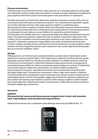 20
Pierwsze uruchomienie
Przed pierwszym uruchomieniem kominka, należy upewnić się, że wszystkie połączenia poszczegól-
nych elementów systemu zostały wykonane zgodnie z niniejszą instrukcją. Niepoprawne podłączenie
poszczególnych elementów systemu sterowania gazem może spowodować ich uszkodzenie.
Przy kilku pierwszych uruchomieniach wkład może wydzielać nieprzyjemny zapach, który może się
utrzymywać jeszcze kilka godzin po zakończeniu palenia. Jest to spowodowane zjawiskiem wypala-
nia się farby. Zwierzęta domowe i ptaki mogą reagować wrażliwie na wydzielany opary.
Aby przyspieszyć proces wypalania się farby, należy przez kilka godzin wygrzewać kominek ustawia-
jąc maksymalną wysokość płomienia. Jeżeli podczas pierwszego palenia na wewnętrznej powierzch-
ni szyby pojawi się osad, należy go usunąć środkiem do czyszczenia szyb kominkowych.
Pierwsze palenia we wkładzie gazowym, należy przeprowadzić przy dobrze wentylowanym pomiesz-
czeniu. Przy ogrzewaniu gazowym użytkownik może się spotkać ze zjawiskiem zabarwiania ścian
i sufitów. Jest ono wywołane ruchem konwekcyjnym powietrza, a tym samym cząstek kurzu w nim
zawartych. Częściowym rozwiązaniem tego problemu jest częste wentylowanie pomieszczenia,
w którym znajduje się wkład gazowy. Jeżeli kominek został zainstalowany w nowym budynku, należy
odczekać minimum 6 tygodni przed pierwszym rozpaleniem, aby usunąć wilgoć budowlaną znajdu-
jącą się na ścianach, podłodze i suficie.
Obsługa
Wkłady gazowe z serii LEO sterowane są bezprzewodowo z poziomu pilota. Standardowo system
zasilany jest za pomocą czterech baterii 1,5V instalowanych w odbiorniku. Krótkie cykliczne sygnały
pojawiające się przez około trzy sekundy przy próbie rozpalenia we wkładzie gazowym informują
o konieczności wymiany baterii w odbiorniku. Pojedynczy długi sygnał oznacza, że przełącznik na
przewodzie łączącym odbiornik z blokiem przerywacza (opcja) znajduje się w pozycji„O”, bądź któryś
z przewodów łączących odbiornik ze sterownikiem nie został prawidłowo podłączony.
Ustaw przełącznik w pozycji„I”. Jeżeli płomień kontrolny się nie zapali koniecznie zamknij zawór
odcinający dopływ gazu i skontaktuj się z serwisantem. Jeżeli w ciągu sześciu godzin, urządzenie
nie otrzyma polecenia od użytkownika, system automatycznego sterowania gazem obniży płomień
palnika głównego do minimum. W przypadku ciągłej pracy kominka bez ingerencji użytkownika po
pięciu dniach od ostatniego wprowadzenia ustawień system wyłączy urządzenie i odetnie dopływ
gazu. Przed całkowitym rozładowaniem baterii umieszczonych w odbiorniku sterownik automatycz-
nie odetnie dopływ gazu do kominka.
Sterowanie
UWAGA!!!
Pilot powinien być zawsze przechowywany poza zasięgiem dzieci i innych osób nieświado-
mych, niepotrafiących ocenić konsekwencji swego działania.
Użytkownik otrzymuje wraz z urządzeniem pilot zdalnego sterowania typu B6R-H9 (Rys. 15).
Rys. 15. Pilot typu B6R-H9
 